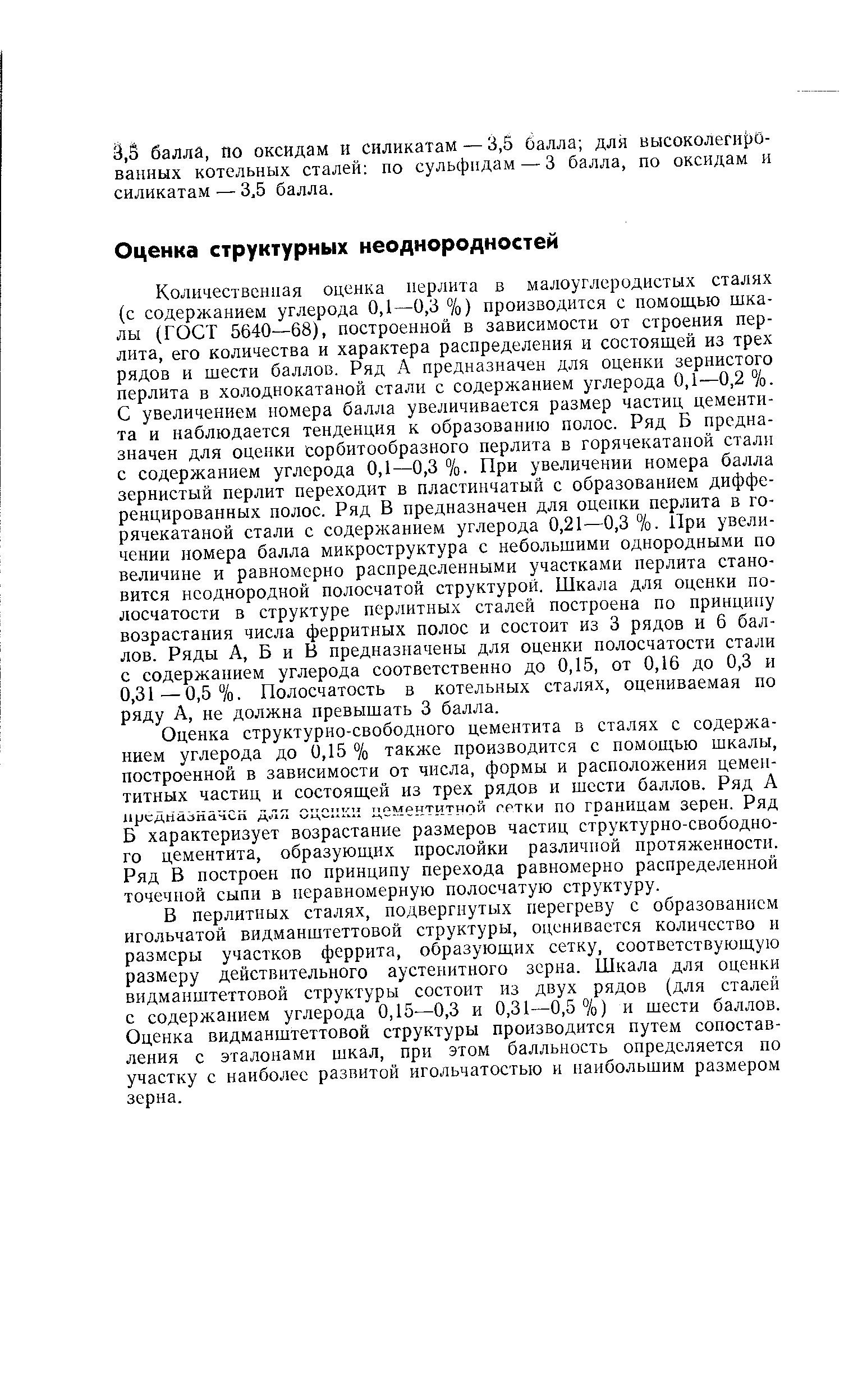 Количественная оценка иерлита в малоуглеродистых сталях (с содержанием углерода 0,1 0,3 %) производится с помощью шкалы (ГОСТ 5640—68), построенной в зависимости от строения перлита, его количества и характера распределения и состоящей из трех рядов и шести баллов. Ряд А предназначен для оценки зернистого перлита в холоднокатаной стали с содержанием углерода 0,1—0,2 /о. С увеличением номера балла увеличивается размер частиц цементита и наблюдается тенденция к образованию полос. Ряд Б предназначен для оценки сорбитообразного перлита в горячекатаной стали с содержанием углерода 0,1—0,3 %. При увеличении номера балла зернистый перлит переходит в пластинчатый с образованием дифференцированных полос. Ряд В предназначен для оценки перлита в горячекатаной стали с содержанием углерода 0,21—0,3 %. При увеличении номера балла микроструктура с небольшими однородными по величине и равномерно распределенными участками перлита становится неоднородной полосчатой структурой. Шкала для оценки полосчатости в структуре перлитных сталей построена по принципу возрастания числа ферритных полос и состоит из 3 рядов и 6 баллов. Ряды А, Б и В предназначены для оценки полосчатости стали с содержанием углерода соответственно до 0,15, от 0,16 до 0,3 и 0,31—0,5%. Полосчатость в котельных сталях, оцениваемая по ряду А, не должна превышать 3 балла.
