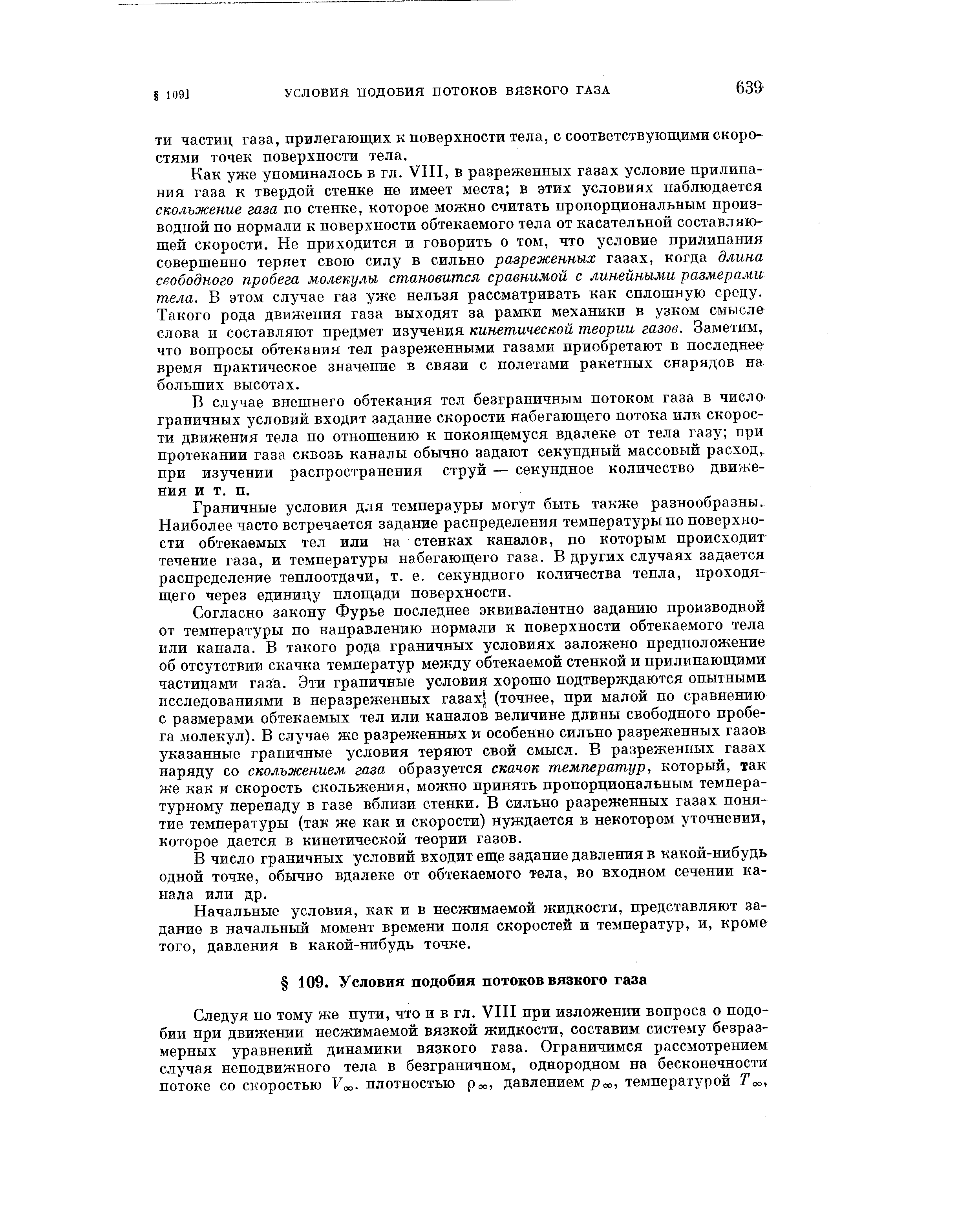 Как уже упоминалось в гл. VIII, в разреженных газах условие прилипания газа к твердой стенке не имеет места в этих условиях наблюдается скольжение газа по стенке, которое можно считать пропорциональным производной по нормали к поверхности обтекаемого тела от касательной составляющей скорости. Не приходится и говорить о том, что условие прилипания совершенно теряет свою силу в сильно разреженных газах, когда длина свободного пробега молекулы становится сравнимой с линейными размерами тела. В этом случае газ уже нельзя рассматривать как сплошную среду. Такого рода движения газа выходят за рамки механики в узком смысле слова и составляют предмет изучения кинетической теории газов. Заметим, что вопросы обтекания тел разреженными газами приобретают в последнее время практическое значение в связи с полетами ракетных снарядов на больших высотах.
