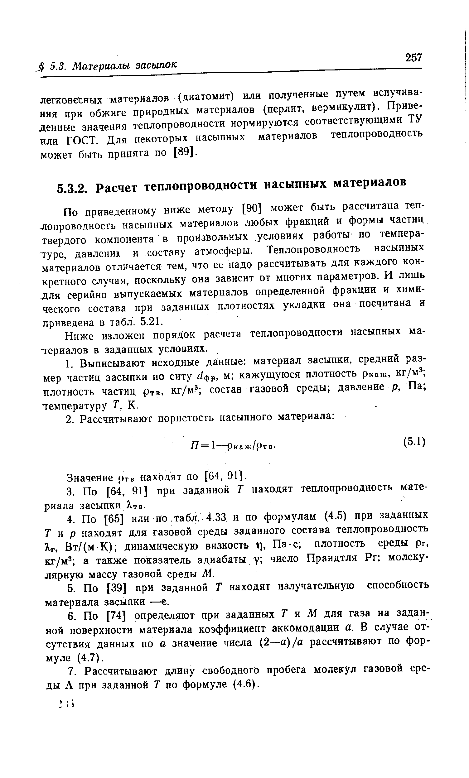 По приведенному ниже методу [90] может быть рассчитана теп--лопроводность насыпных материалов любых фракций и формы частиц, твердого компонента в произвольных условиях работы по температуре, давленик и составу атмосферы. Теплопроводность насыпных материалов отличается тем, что ее надо рассчитывать для каждого конкретного случая, поскольку она зависит от многих параметров. И лишь для серийно выпускаемых материалов определенной фракции и химического состава при заданных плотностях укладки она посчитана и приведена в табл. 5.21.
