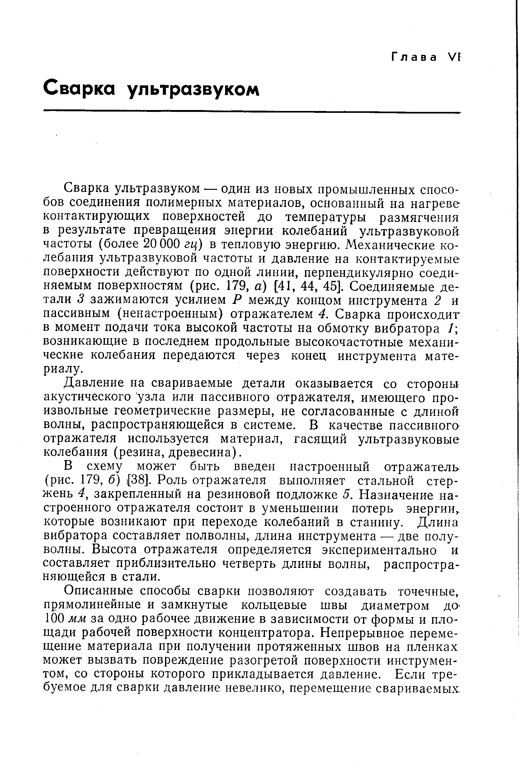 Сварка ультразвуком — один из новых промышленных способов соединения полимерных материалов, основанный на нагреве контактирующих поверхностей до температуры размягчения в результате превращения энергии колебаний ультразвуковой частоты (более 20 ООО гц) в тепловую энергию. Механические колебания ультразвуковой частоты и давление на контактируемые поверхности действуют по одной линии, перпендикулярно соединяемым поверхностям (рис. 179, а) [41, 44, 45]. Соединяемые детали 3 зажимаются усилием Р между концом инструмента 2 и пассивным (ненастроенным) отражателем 4. Сварка происходит в момент подачи тока высокой частоты на обмотку вибратора / возникающие в последнем продольные высокочастотные механические колебания передаются через конец инструмента материалу.
