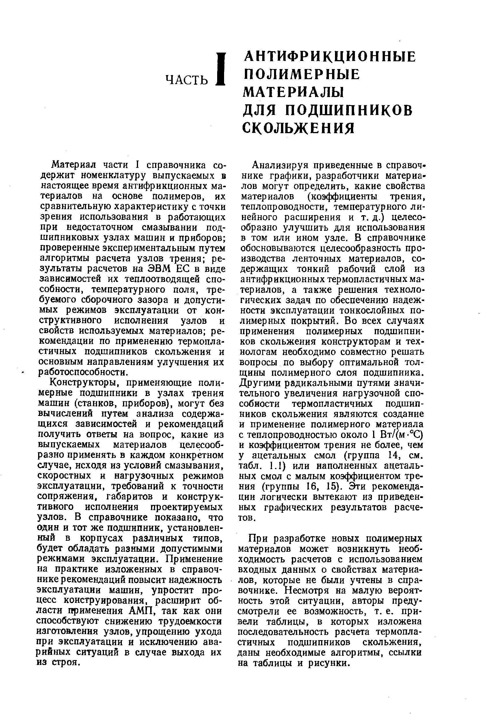 Анализируя приведенные в справочнике графики, разработчики материалов могут определить, какие свойства материалов (коэффициенты трения, теплопроводности, температурного линейного расширения и т. д.) целесообразно улучшить для использования в том или ином узле. В справочнике обосновываются целесообразность производства ленточных материалов, содержащих тонкий рабочий слой из антифрикционных термопластичных материалов. а также решения технологических задач по обеспечению надежности эксплуатации тонкослойных полимерных покрытий. Во всех случаях применения полимерных подшипников скольжения конструкторам и технологам необходимо совместно решать вопросы по выбору оптимальной толщины полимерного слоя подшипника. Другими радикальными путями значительного увеличения нагрузочной способности термопластичных подшипников скольжения являются создание и применение полимерного материала с теплопроводностью около 1 Вт/(м - С) и коэффициентом трения не более, чем у ацетальных смол (группа 14. см. табл. 1.1) или наполненных ацетальных смол с малым коэффициентом трения (группы 16, 15). Эти рекомендации логически вытекают из приведенных графических результатов расчетов.
