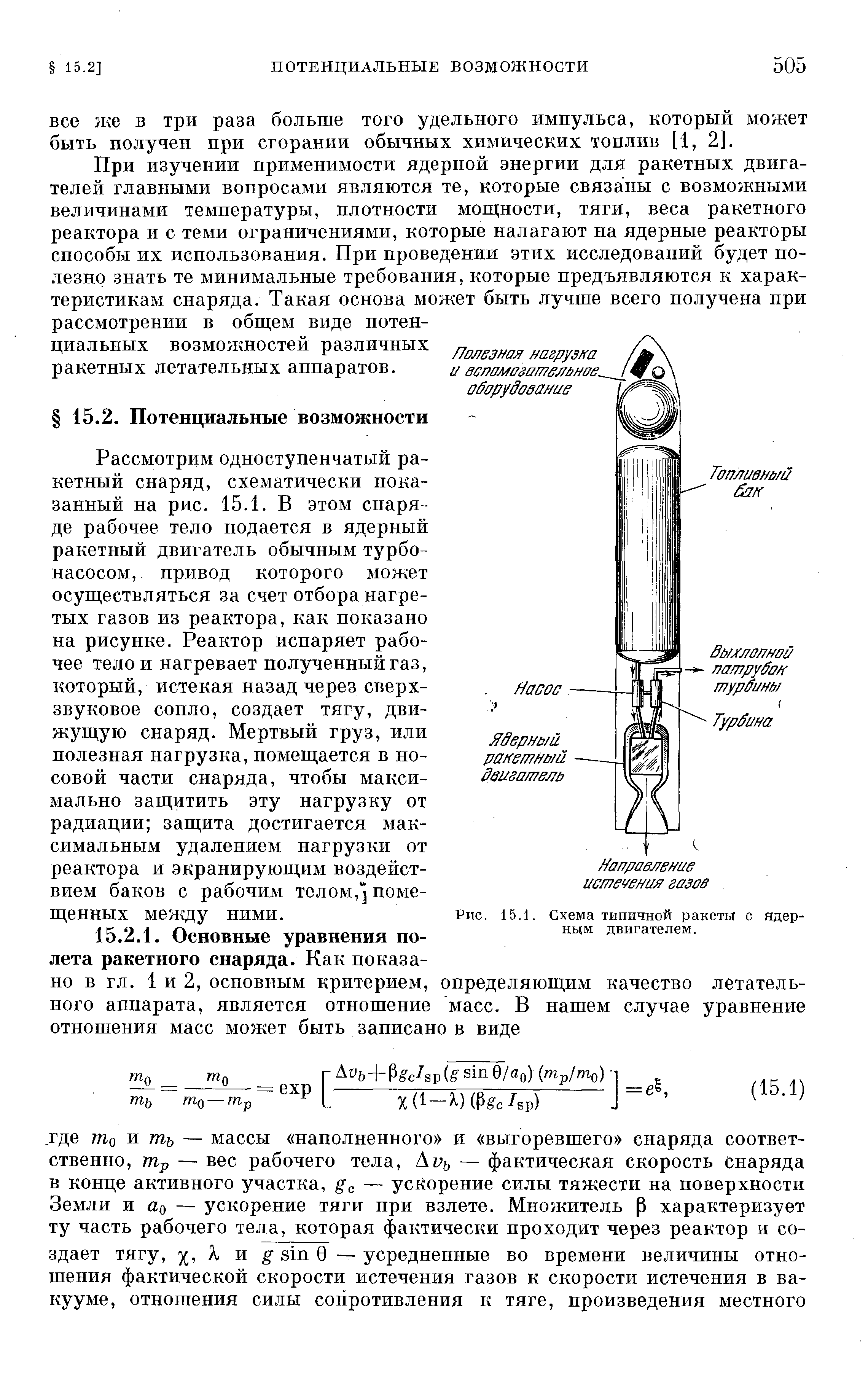 Рассмотрим одноступенчатый ракетный снаряд, схематически показанный на рис. 15.1. В этом снаря де рабочее тело подается в ядерный ракетный двигатель обычным турбонасосом, привод которого может осуществляться за счет отбора нагретых газов из реактора, как показано на рисунке. Реактор испаряет рабочее тело и нагревает полученный газ, который, истекая назад через сверхзвуковое сопло, создает тягу, движущую снаряд. Мертвый груз, или полезная нагрузка, помещается в носовой части снаряда, чтобы максимально защитить эту нагрузку от радиации защита достигается максимальным удалением нагрузки от реактора и экранирующим воздействием баков с рабочим телом, ] помещенных между ними.
