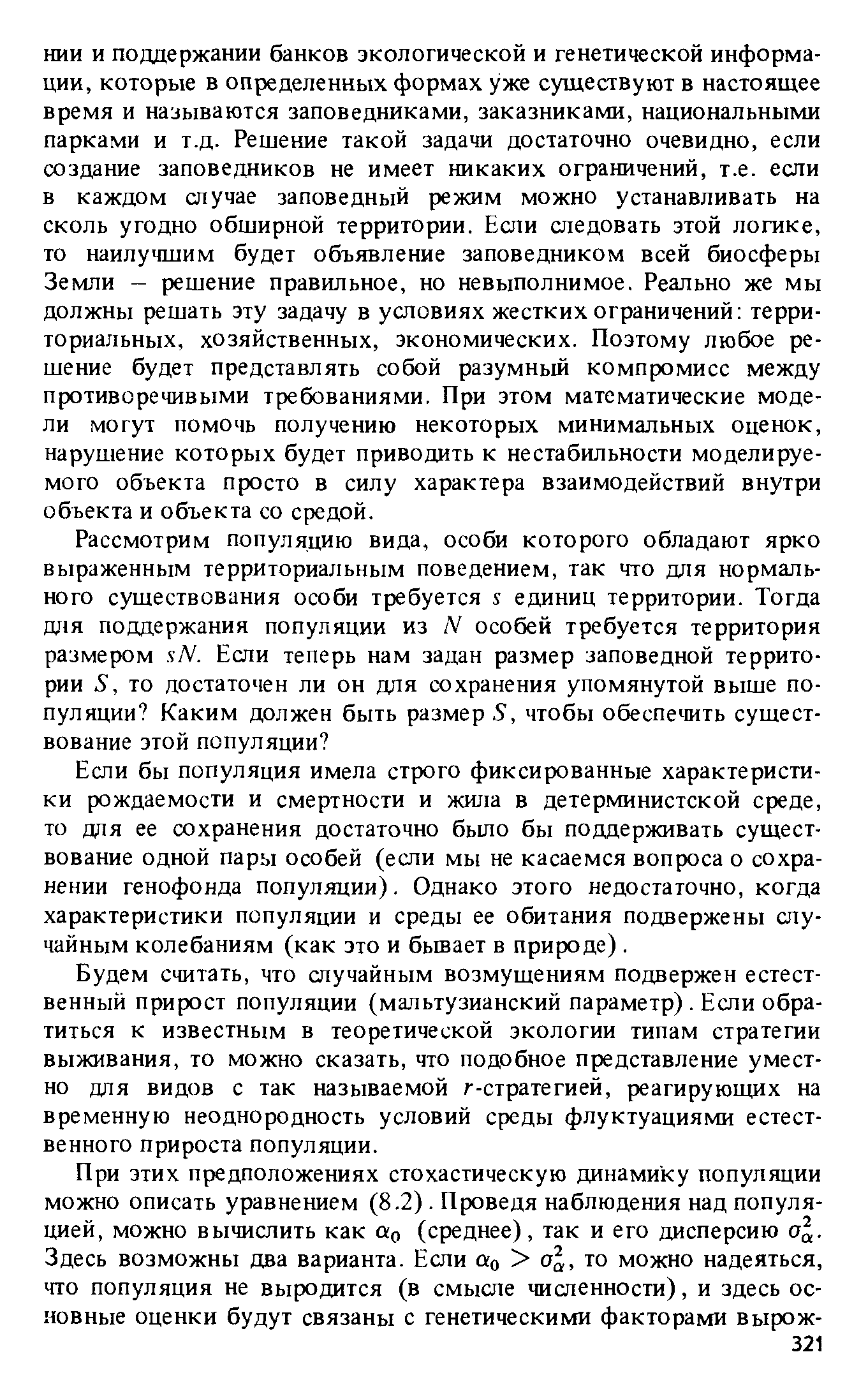 НИИ и поддержании банков экологической и генетической информации, которые в определенных формах уже существуют в настоящее время и называются заповедниками, заказниками, национальными парками и т.д. Решение такой задачи достаточно очевидно, если создание заповедников не имеет никаких ограничений, т.е. если в каждом случае заповедный режим можно устанавливать на сколь угодно обширной территории. Если следовать этой логике, то наилучшим будет объявление заповедником всей биосферы Земли решение правильное, но невыполнимое. Реально же мы должны решать эту задачу в условиях жестких ограничений территориальных, хозяйственных, экономических. Поэтому любое решение будет представлять собой разумный компромисс между противоречивыми требованиями. При этом математические модели могут помочь получению некоторых минимальных оценок, нарушение которых будет приводить к нестабильности моделируемого объекта просто в силу характера взаимодействий внутри объекта и объекта со средой.
