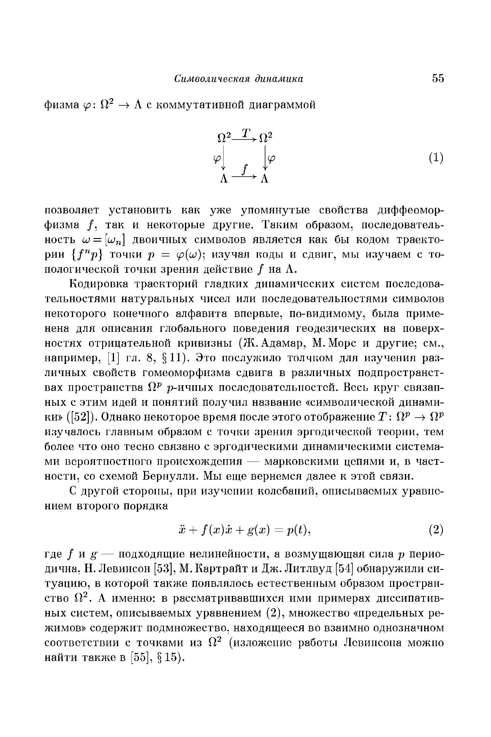 Кодировка траекторий гладких динамических систем последовательностями натуральных чисел или последовательностями символов некоторого конечного алфавита впервые, по-видимому, была применена для описания глобального поведения геодезических на поверхностях отрицательной кривизны (Ж. Адамар, М. Морс и другие см., например, [1] гл. 8, 11). Это послужило толчком для изучения различных свойств гомеоморфизма сдвига в различных подпространствах пространства р-ичных последовательностей. Весь круг связанных с этим идей и понятий получил название символической динамики ([52]). Однако некоторое время после этого отображение Г Ш изучалось главным образом с точки зрения эргодической теории, тем более что оно тесно связано с эргодическими динамическими системами вероятностного происхождения — марковскими цепями и, в частности, со схемой Бернулли. Мы еще вернемся далее к этой связи.
