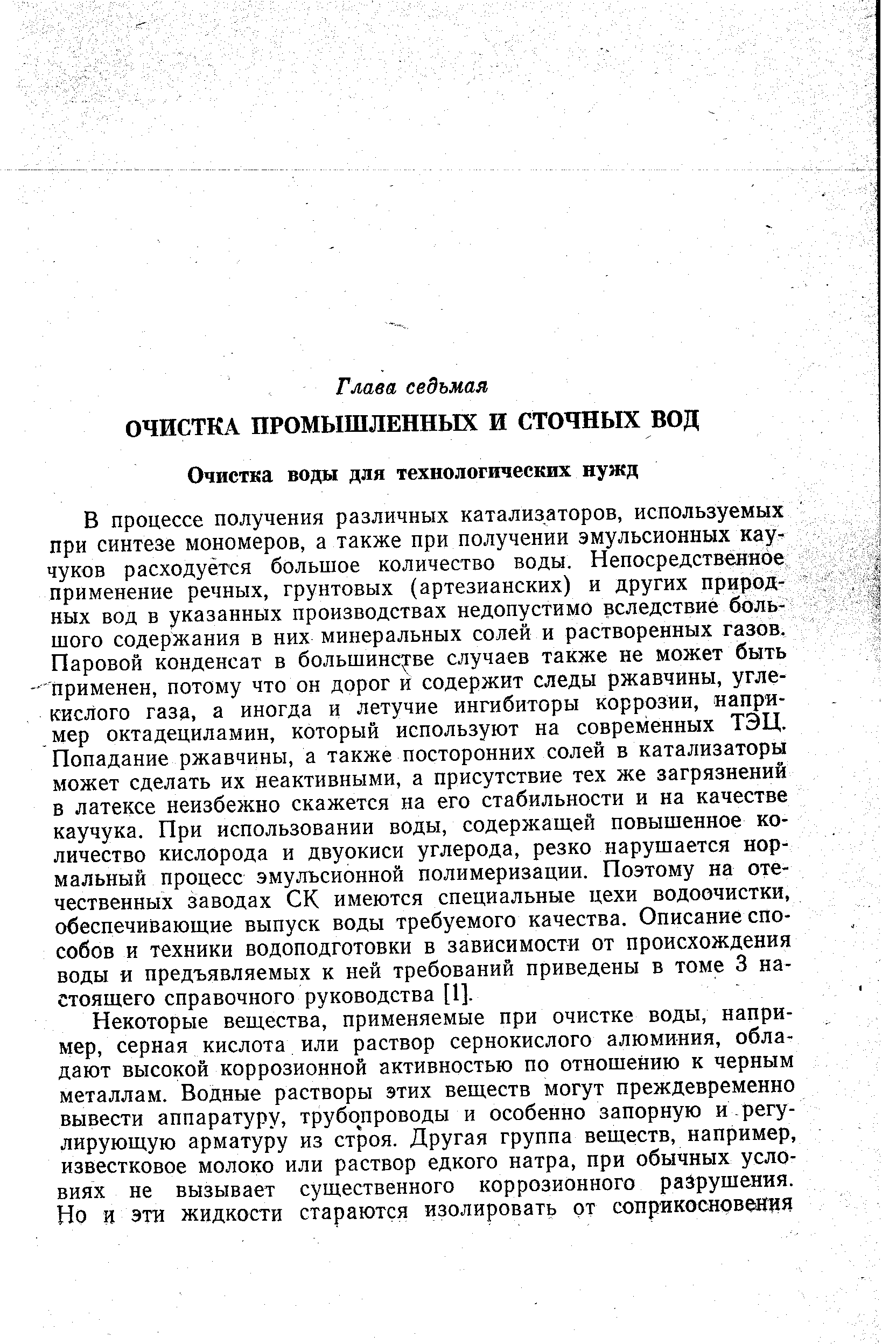 В процессе получения различных катализаторов, используемых при синтезе мономеров, а также при получении эмульсионных каучуков расходуется большое количество воды. Непосредственное применение речных, грунтовых (артезианских) и других природных БОД в указанных производствах недопустимо вследствие большого содержания в них минеральных солей и растворенных газов. Паровой конденсат в большинстве случаев также не может быть применен, потому что он дорог и содержит следы ржавчины, углекислого газа, а иногда и летучие ингибиторы коррозии, например октадециламин, который используют на современных ТЭЦ. Попадание ржавчины, а также посторонних солей в катализаторы может сделать их неактивными, а присутствие тех же загрязнений в латексе неизбежно скажется на его стабильности и на качестве каучука. При использовании воды, содержащей повышенное количество кислорода и двуокиси углерода, резко нарушается нормальный процесс эмульсионной полимеризации. Поэтому на отечественных заводах СК имеются специальные цехи водоочистки, обеспечивающие выпуск воды требуемого качества. Описание способов и техники водоподготовки в зависимости от происхождения воды и предъявляемых к ней требований приведены в томе 3 настоящего справочного руководства [I].
