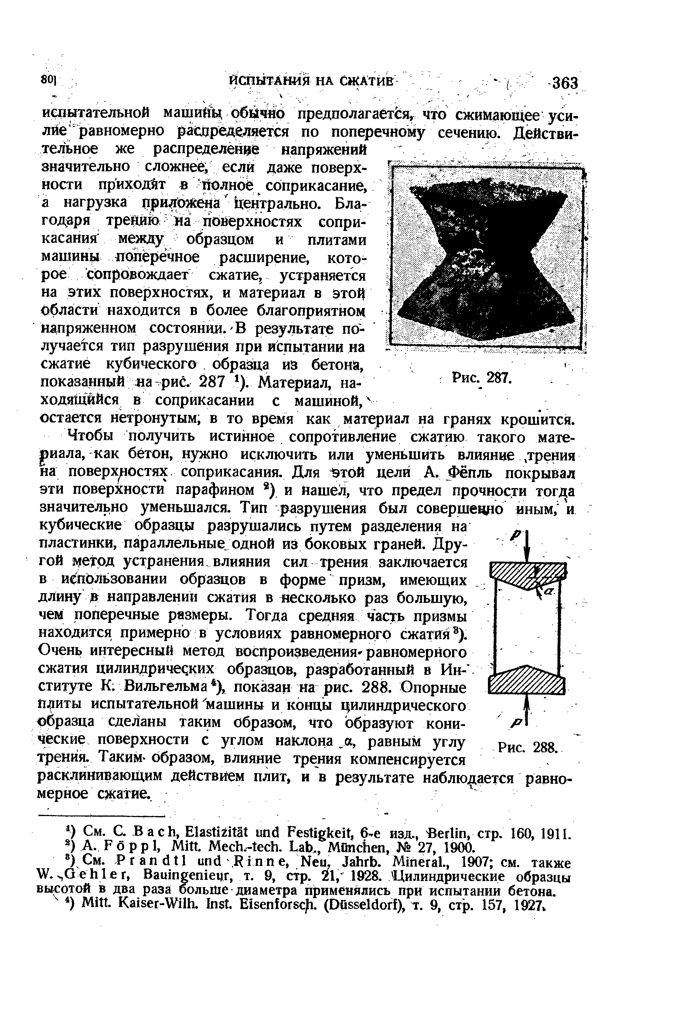 Чтобы получить истинное сопротивление сжатию такого мате- риала, как бетон, нужно исключить или уменьшить влияние, трения на поверхностях соприкасания. Для той цели А. Фёпль покрывал эти поверхности парафином ) и нашел, что предел прочности тог/ а значительно уменьшался. Тип разрушения был совершенно иным, и кубические образцы разрушались путем разделения на пластинки, параллельные одной из боковых граней. Другой метод устранения, влияния сил трения заключается в йспЬльзовании образцов в форме призм, имеющих. длину в направлении сжатия в несколько раз большую, чем поперечные размеры. Тогда средняя часть призмы находится примерно в условиях равномерного сжатия ).
