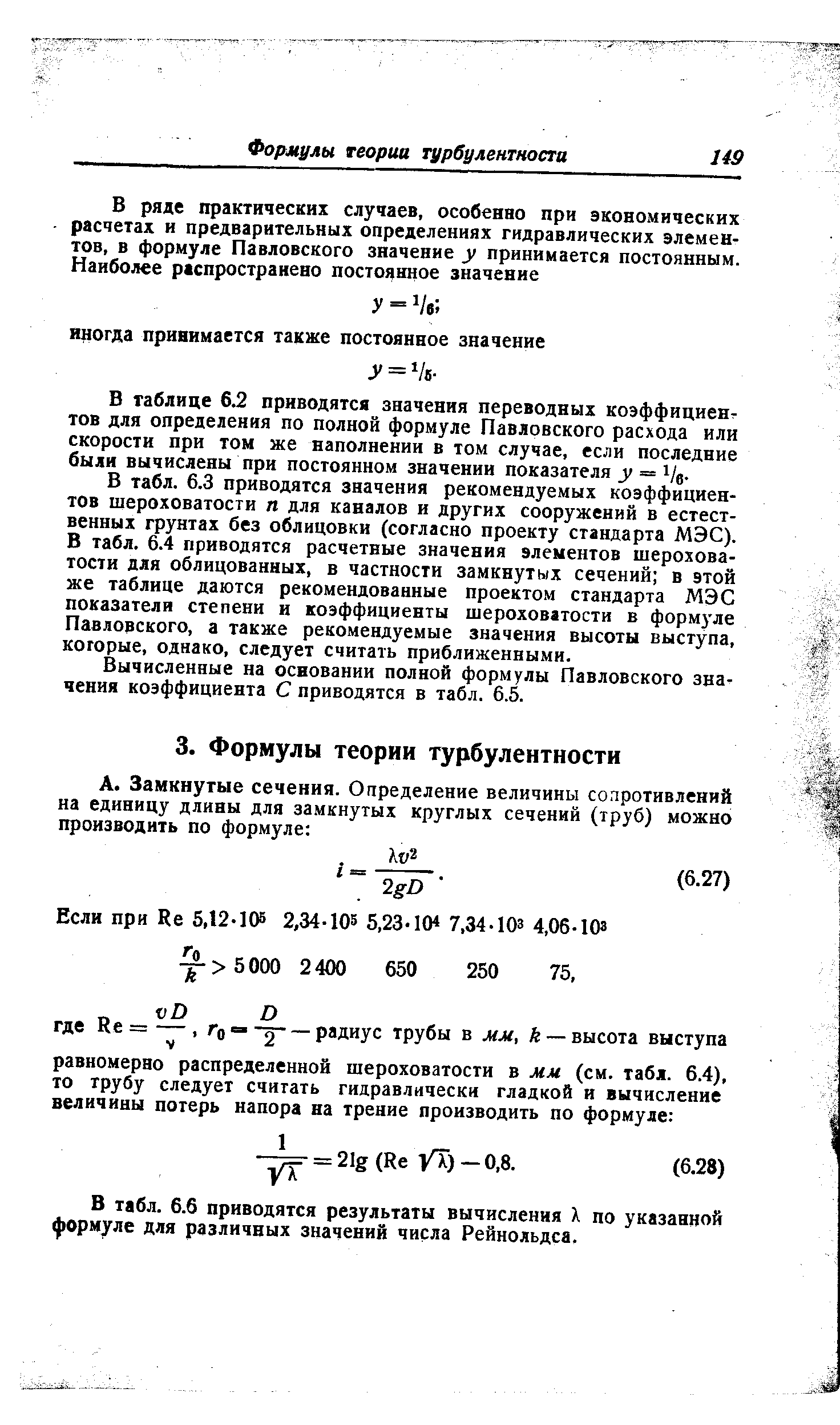 В табл. 6.3 приводятся значения рекомендуемых коэффициентов шероховатости п для каналов и других сооружений в естественных грунтах без облицовки (согласно проекту стандарта МЭС). В табл. 6.4 приводятся расчетные значения элементов шероховатости для облицованных, в частности замкнутых сечений в этой же таблице даются рекомендованные проектом стандарта МЭС показатели степени и коэффициенты шероховатости в формуле Павловского, а также рекомендуемые значения высоты выступа, которые, однако, следует считать приближенными.
