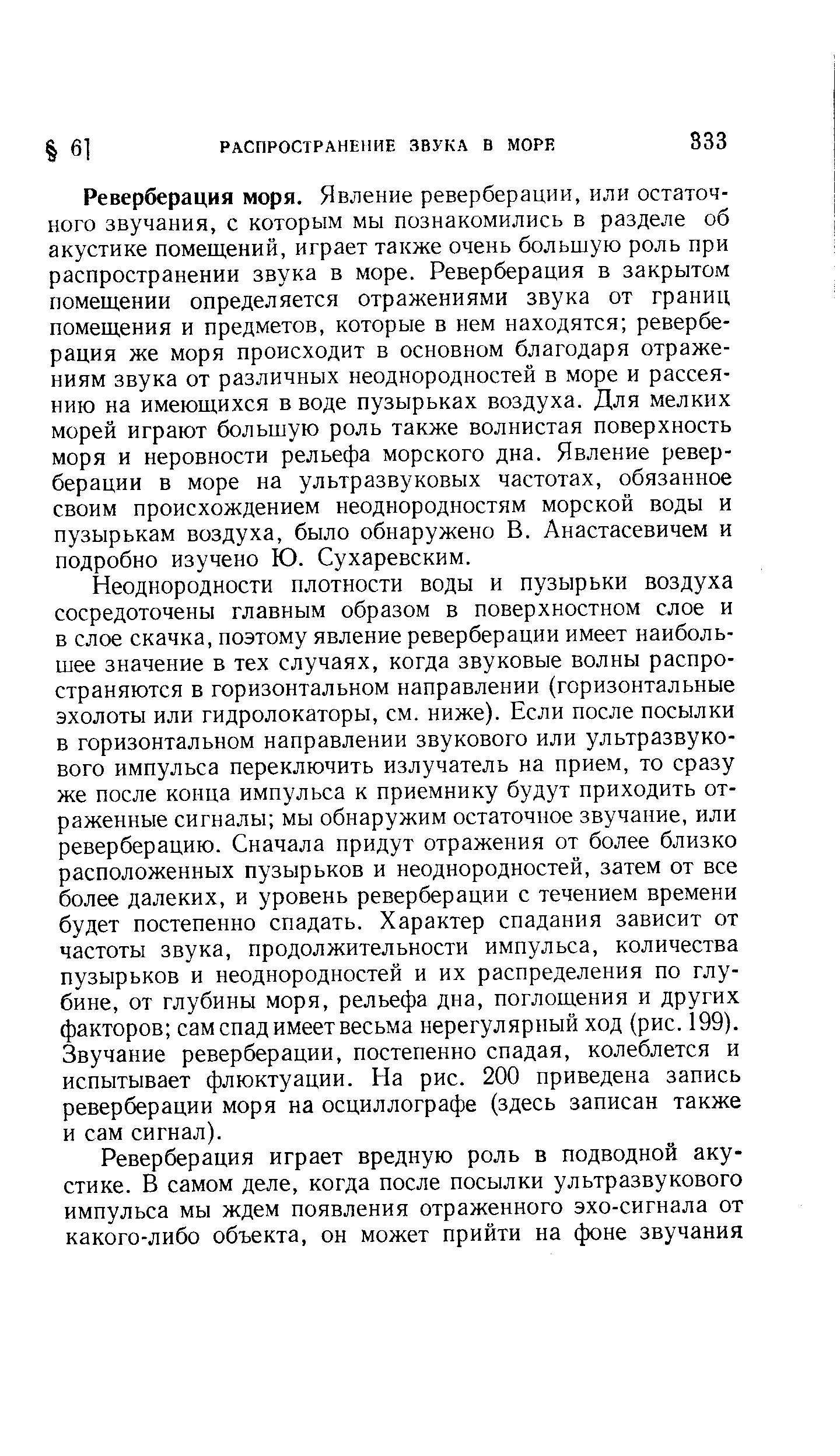 Реверберация моря. Явление реверберации, или остаточного звучания, с которым мы познакомились в разделе об акустике помещений, играет также очень большую роль при распространении звука в море. Реверберация в закрытом помещении определяется отражениями звука от границ помещения и предметов, которые в нем находятся реверберация же моря происходит в основном благодаря отражениям звука от различных неоднородностей в море и рассеянию на имеющихся в воде пузырьках воздуха. Для мелких морей играют большую роль также волнистая поверхность моря и неровности рельефа морского дна. Явление реверберации в море на ультразвуковых частотах, обязанное своим происхождением неоднородностям морской воды и пузырькам воздуха, было обнаружено В. Анастасевичем и подробно изучено Ю. Сухаревским.
