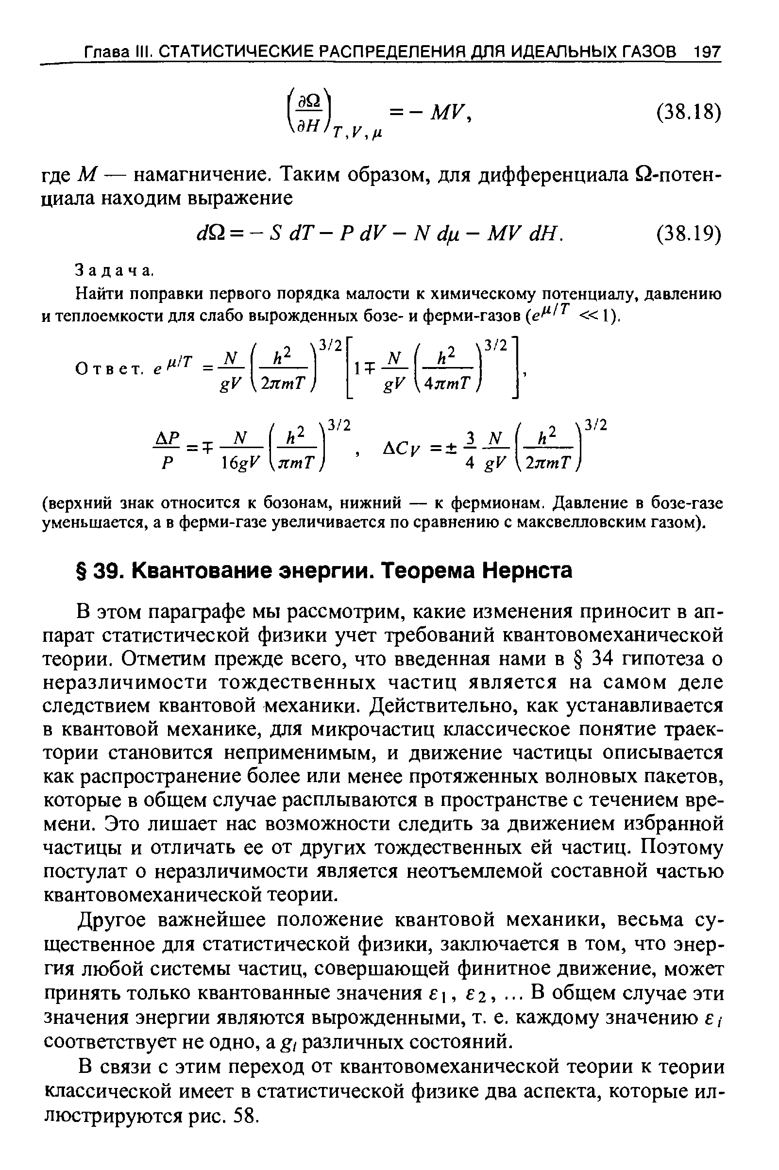 В этом параграфе мы рассмотрим, какие изменения приносит в аппарат статистической физики учет требований квантовомеханической теории. Отметим прежде всего, что введенная нами в 34 гипотеза о неразличимости тождественных частиц является на самом деле следствием квантовой механики. Действительно, как устанавливается в квантовой механике, для микрочастиц классическое понятие траектории становится неприменимым, и движение частицы описывается как распространение более или менее протяженных волновых пакетов, которые в общем случае расплываются в пространстве с течением времени. Это лишает нас возможности следить за движением избранной частицы и отличать ее от других тождественных ей частиц. Поэтому постулат о неразличимости является неотъемлемой составной частью квантовомеханической теории.
