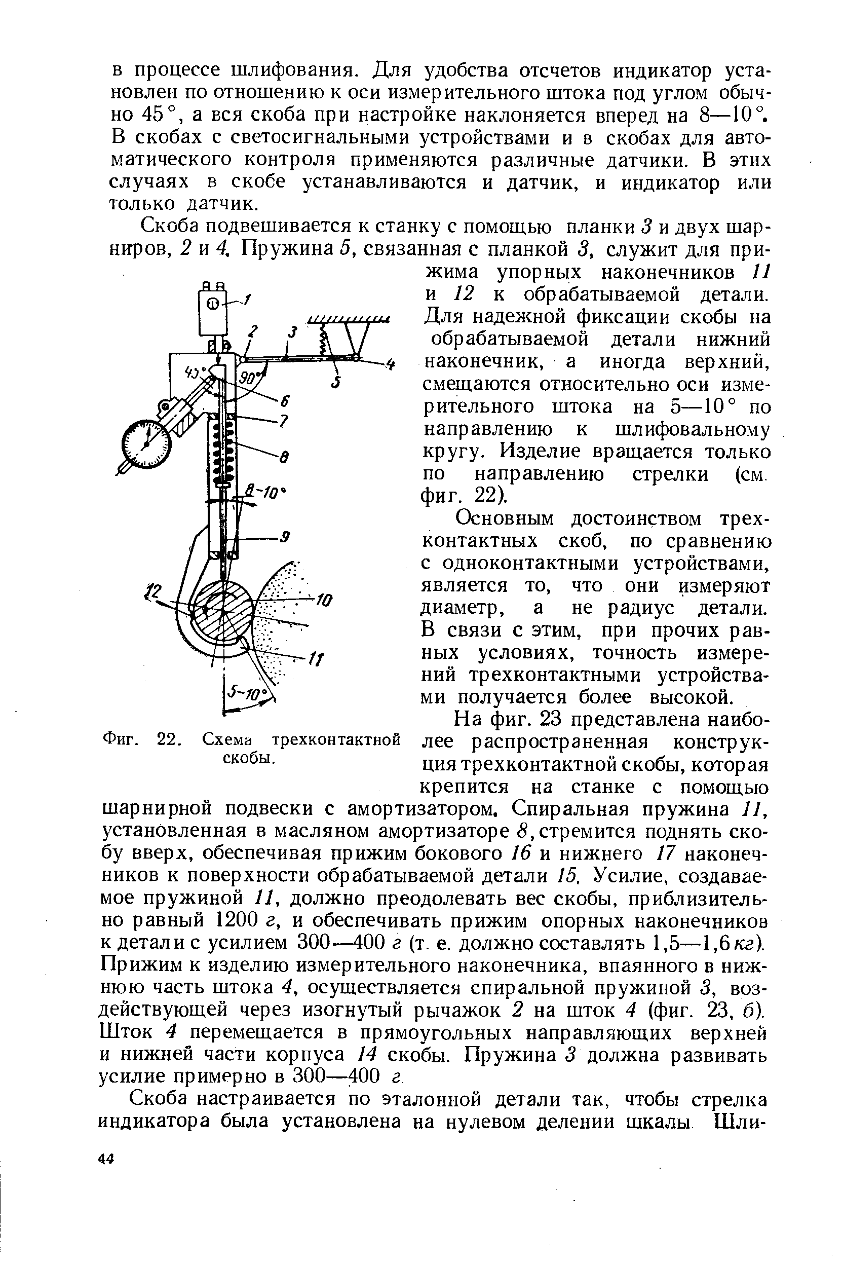 Скоба подвешивается к станку с помощью планки 3 и двух шарниров, 2 и 4, Пружина 5, связанная с планкой 3, служит для прижима упорных наконечников 11 п 12 к обрабатываемой детали. Для надежной фиксации скобы на обрабатываемой детали нижний наконечник, а иногда верхний, смещаются относительно оси измерительного штока на 5—10° по направлению к шлифовальному кругу. Изделие вращается только по направлению стрелки (см. фиг. 22).
