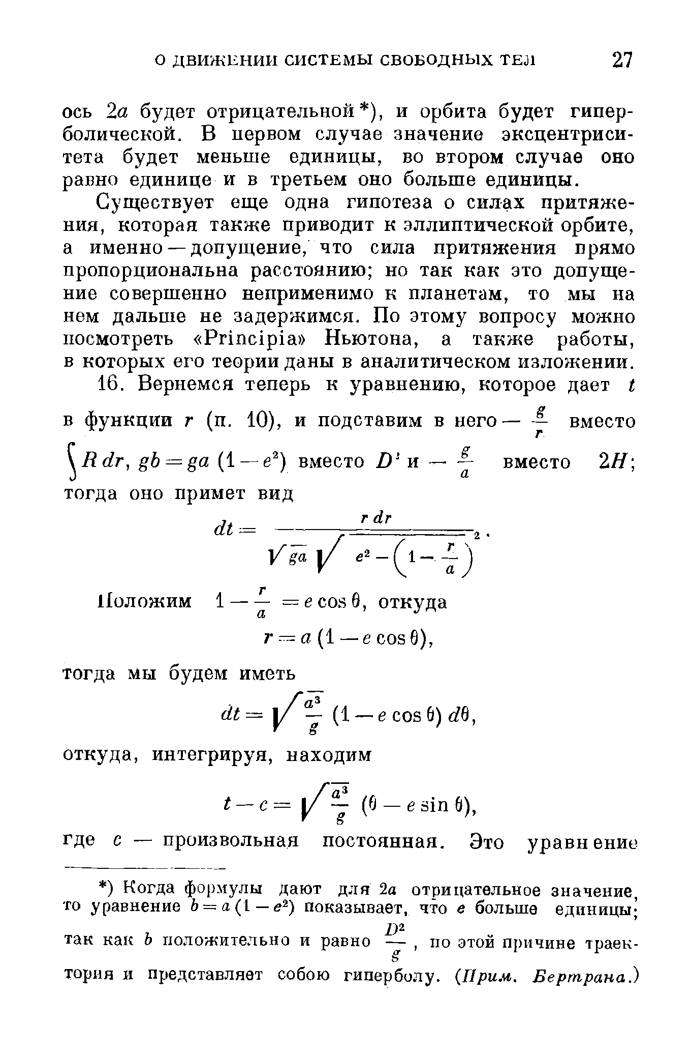 Существует еще одна гипотеза о силах притяжения, которая также приводит к эллиптической орбите, а именно — допущение, что сила притяжения прямо пропорциональна расстоянию но так как это допущение совершенно неприменимо к планетам, то мы на нем дальше не задержимся. По этому вопросу можно посмотреть Prin ipia Ньютона, а также работы, в которых его теории даны в аналитическом изложении.
