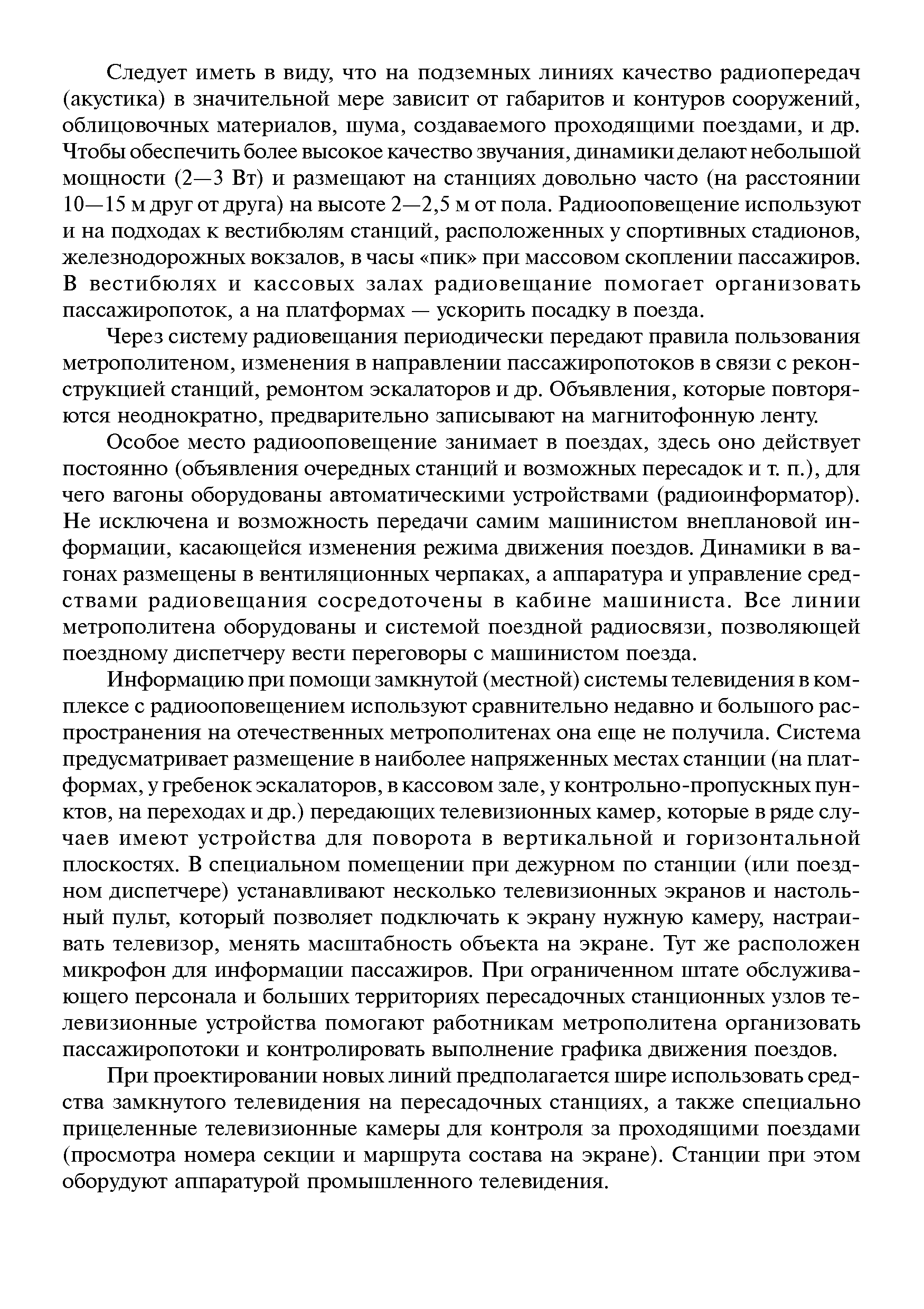 Следует иметь в виду, что на подземных линиях качество радиопередач (акустика) в значительной мере зависит от габаритов и контуров сооружений, облицовочных материалов, шума, создаваемого проходяш ими поездами, и др. Чтобы обеспечить более высокое качество звучания, динамики делают небольшой мош ности (2—3 Вт) и размеш ают на станциях довольно часто (на расстоянии 10—15 м друг от друга) на высоте 2—2,5 м от пола. Радиооповеш ение используют и на подходах к вестибюлям станций, расположенных у спортивных стадионов, железнодорожных вокзалов, в часы пик при массовом скоплении пассажиров. В вестибюлях и кассовых залах радиовеш ание помогает организовать пассажиропоток, а на платформах — ускорить посадку в поезда.
