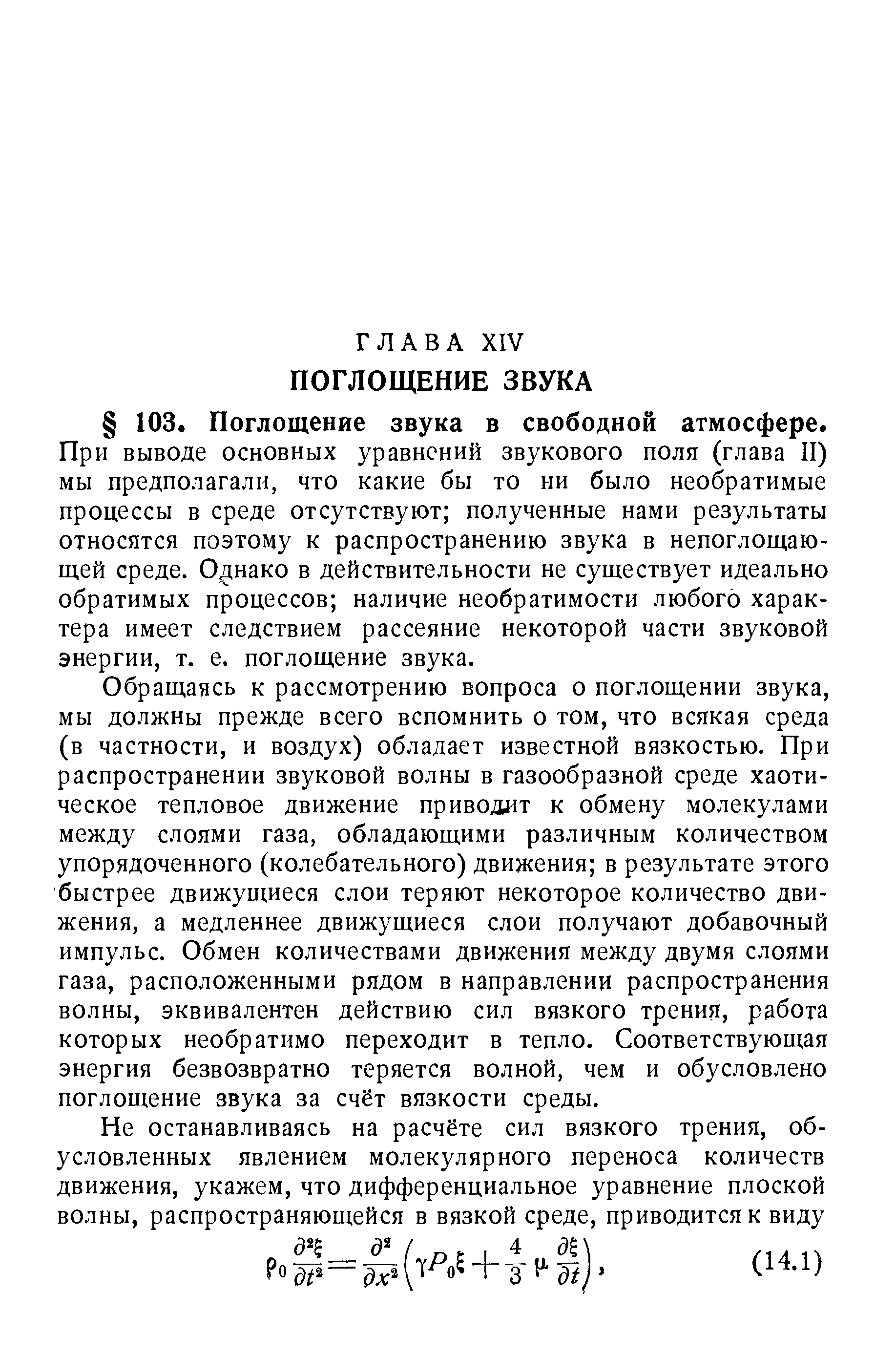 При выводе основных уравнений звукового поля (глава II) мы предполагали, что какие бы то ии было необратимые процессы в среде отсутствуют полученные нами результаты относятся поэтому к распространению звука в непоглощающей среде. Оцнако в действительности не существует идеально обратимых процессов наличие необратимости любого характера имеет следствием рассеяние некоторой части звуковой энергии, т. е. поглощение звука.
