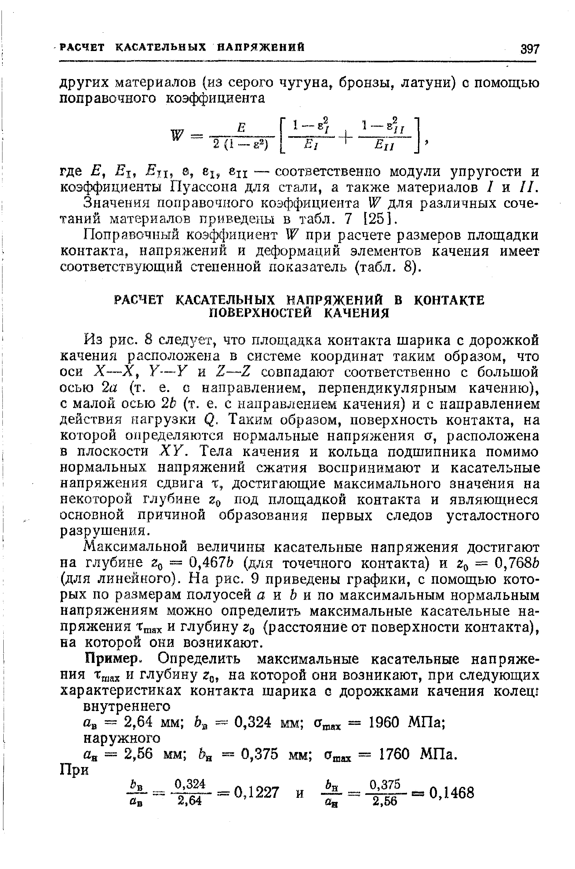 Из рис. 8 следует, что площадка контакта шарика с дорожкой качения расположена в системе координат таким образом, что оси X—X, Y—Y и Z—Z совпадают соответственно с большой осью 2а (т. е. с направлением, перпендикулярным качению), с малой осью 2Ь (т. е. с направлением качения) и с направлением действия нагрузки Q. Таким образом, поверхность контакта, на которой определяются нормальные напряжения а, расположена в плоскости XV. Тела качения и кольца подшипника помимо нормальных напряжений сжатия воспринимают и касательные напряжения сдвига т, достигающие максимального значения на некоторой глубине под площадкой контакта и являющиеся основной причиной образования первых следов усталостного разрушения.
