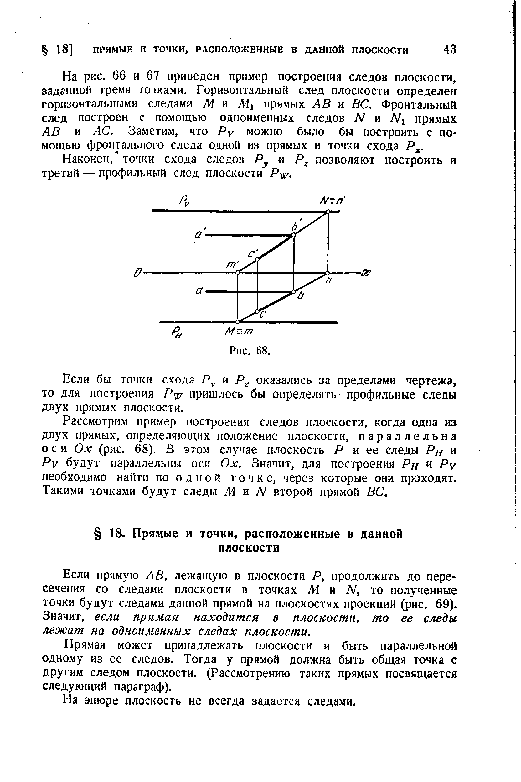 На рис. 66 и 67 приведен пример построения следов плоскости, заданной тремя точками. Горизонтальный след плоскости определен горизонтальными следами Ж и прямых АВ и ВС. Фронтальный след построен с помощью одноименных следов N ш Мх прямых АВ и АС. Заметим, что Ру можно было бы построить с помощью фронтального следа одной из прямых и точки схода Р .

