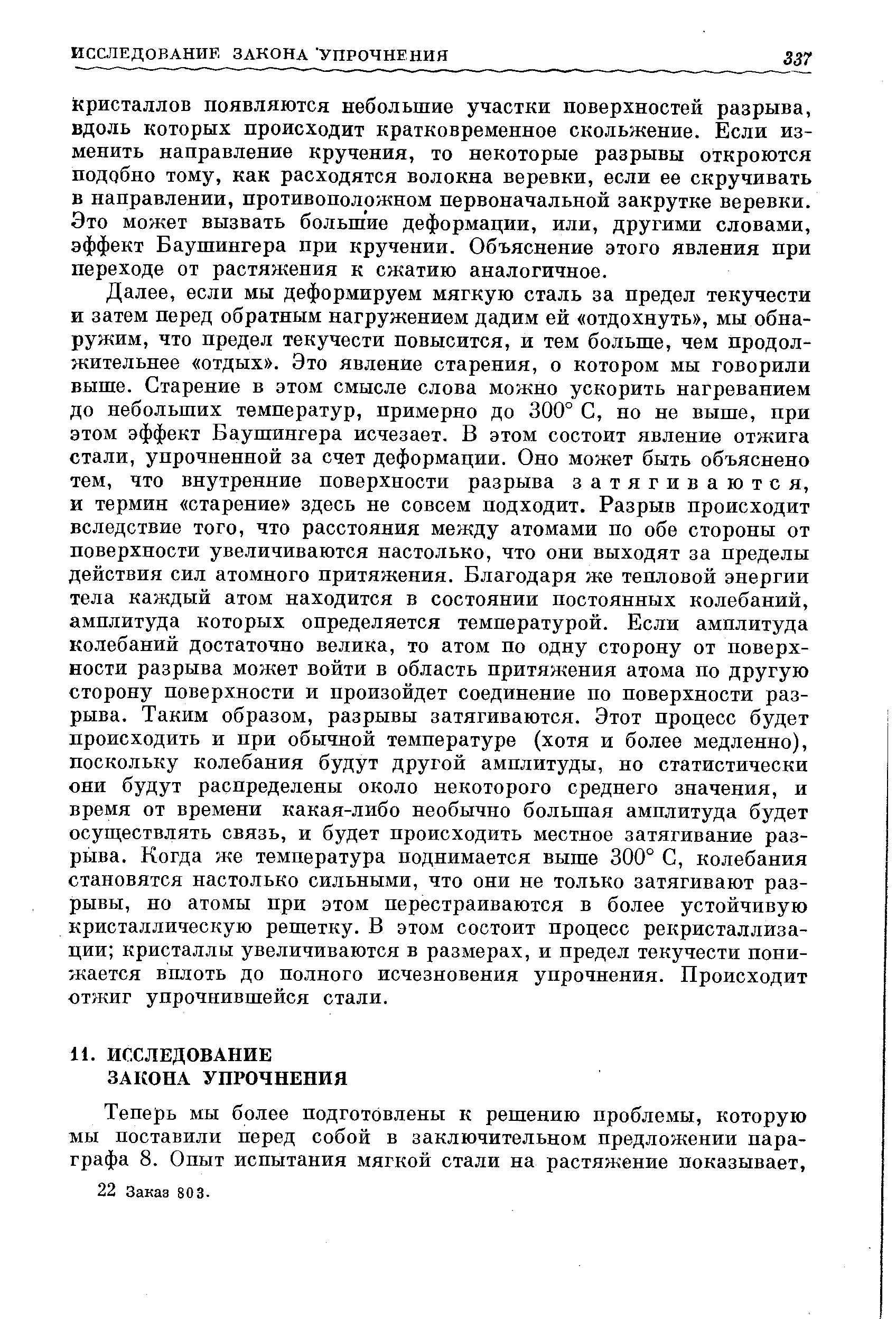 если мы деформируем мягкую сталь за предел текучести и затем перед обратным нагружением дадим ей отдохнуть , мы обнаружим, что предел текучести повысится, и тем больше, чем продолжительнее отдых . Это явление старения, о котором мы говорили выше. Старение в этом смысле слова можно ускорить нагреванием до небольших температур, примерно до 300° С, но не выше, при этом эффект Баушингера исчезает. В этом состоит явление отжига стали, упрочненной за счет деформации. Оно может быть объяснено тем, что внутренние поверхности разрыва затягиваются, и термин старение здесь не совсем подходит. Разрыв происходит вследствие того, что расстояния между атомами по обе стороны от поверхности увеличиваются настолько, что они выходят за пределы действия сил атомного притяжения. Благодаря же тепловой энергии тела каждый атом находится в состоянии постоянных колебаний, амплитуда которых определяется температурой. Если амплитуда колебаний достаточно велика, то атом по одну сторону от поверхности разрыва может войти в область притяжения атома по другую сторону поверхности и произойдет соединение по поверхности разрыва. Таким образом, разрывы затягиваются. Этот процесс будет происходить и при обычной температуре (хотя и более медленно), поскольку колебания будут другой амплитуды, но статистически они будут распределены около некоторого среднего значения, и время от времени какая-либо необычно большая амплитуда будет осуществлять связь, и будет происходить местное затягивание разрыва. Когда же температура поднимается выше 300° С, колебания становятся настолько сильными, что они не только затягивают разрывы, но атомы при этом перестраиваются в более устойчивую кристаллическую решетку. В этом состоит процесс рекристаллизации кристаллы увеличиваются в размерах, и предел текучести понижается вплоть до полного исчезновения упрочнения. Происходит отжиг упрочнившейся стали.
