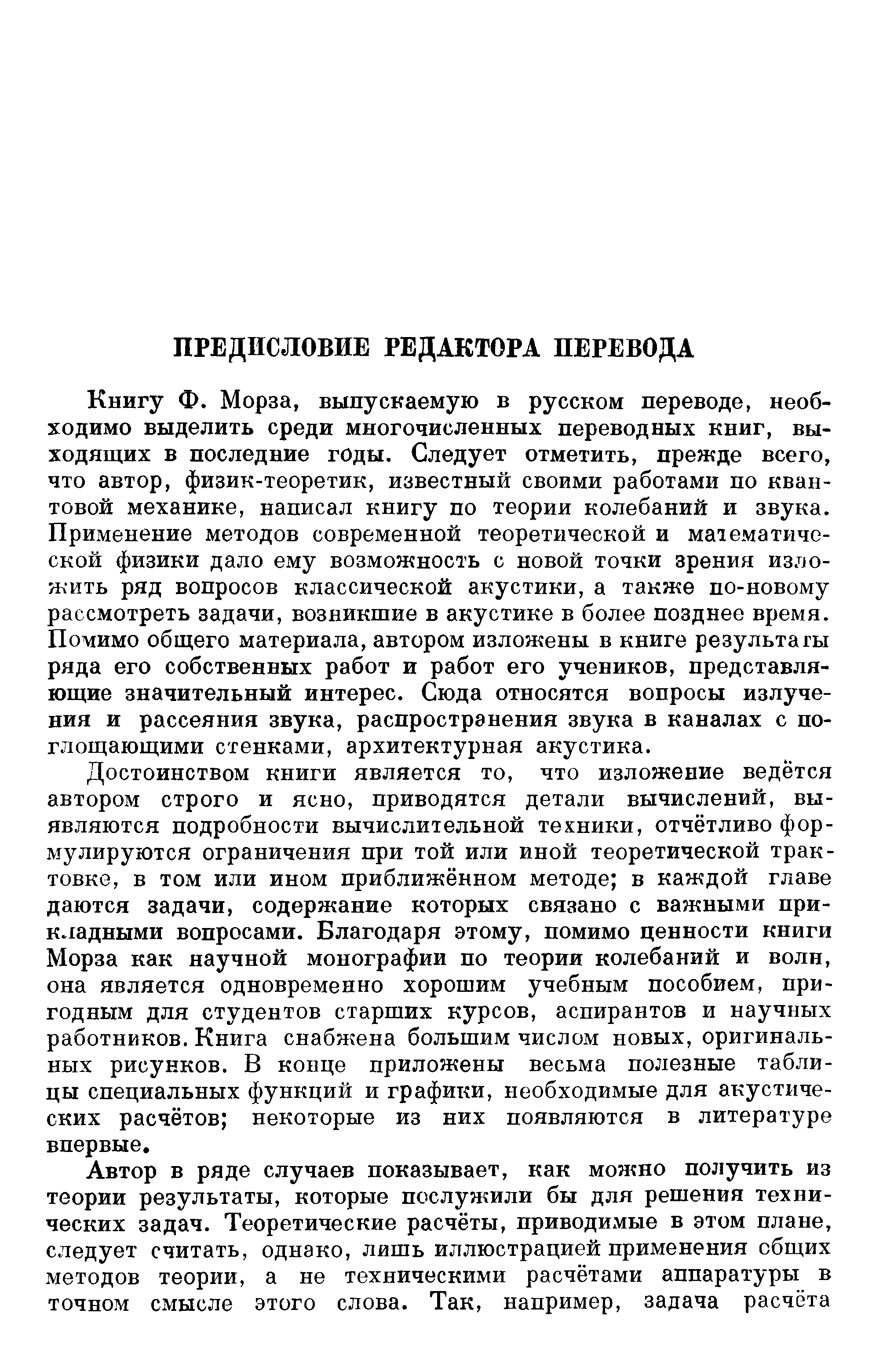 Книгу Ф. Морза, выпускаемую в русском переводе, необходимо выделить среди многочисленных переводных книг, выходящих в последние годы. Следует отметить, прежде всего, что автор, физик-теоретик, известный своими работами по квантовой механике, написал книгу по теории колебаний и звука. Применение методов современной теоретической и математической физики дало ему возможность с новой точки зрения изложить ряд вопросов классической акустики, а также по-новому рассмотреть задачи, возникшие в акустике в более позднее время. Помимо общего материала, автором изложены в книге результаты ряда его собственных работ и работ его учеников, представляющие значительный интерес. Сюда относятся вопросы излучения и рассеяния звука, распространения звука в каналах с поглощающими стенками, архитектурная акустика.
