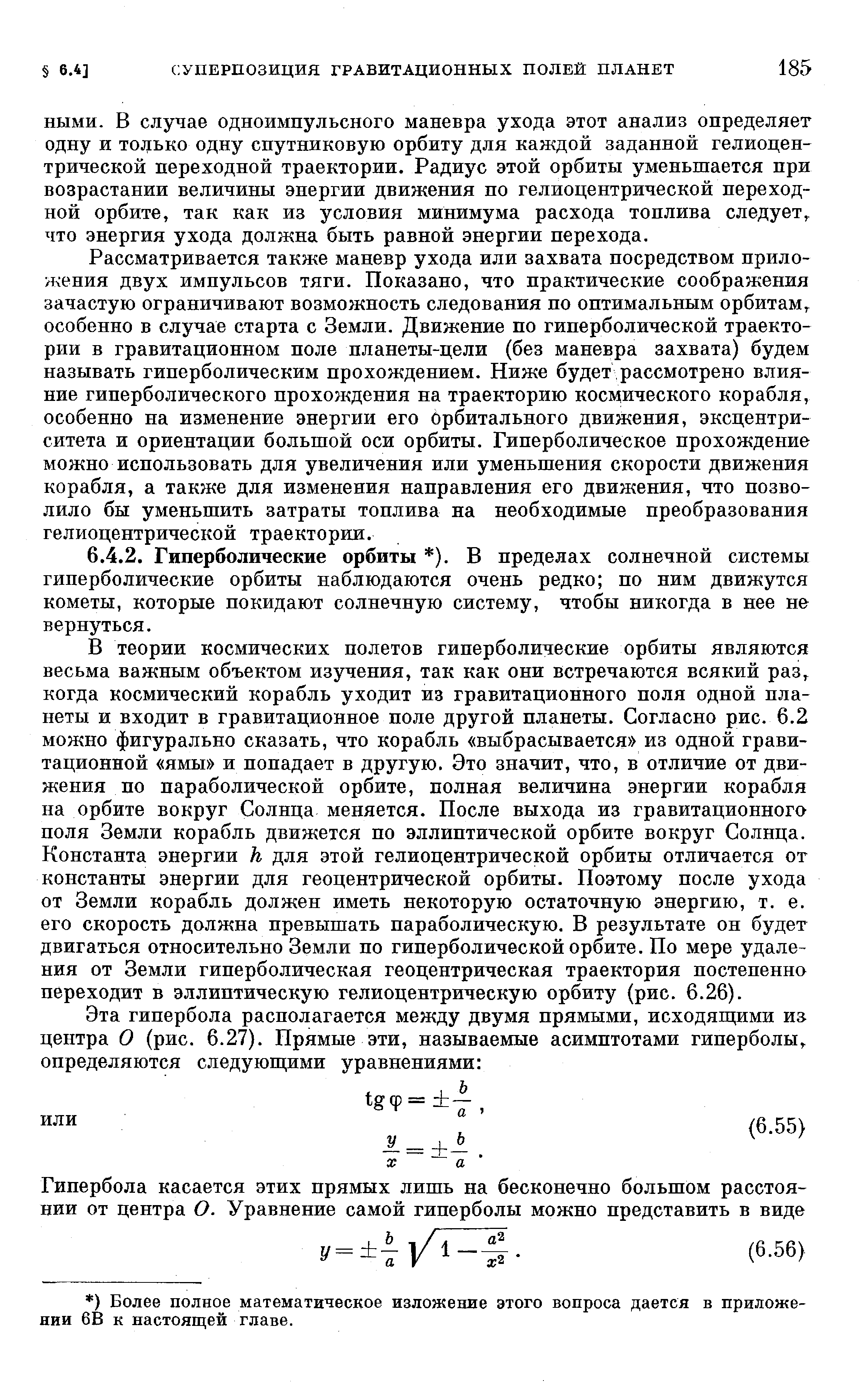 Рассматривается также маневр ухода или захвата посредством приложения двух импульсов тяги. Показано, что практические соображения зачастую ограничивают возможность следования по оптимальным орбитам, особенно в случае старта с Земли, Движение по гиперболической траектории в гравитационном поле планеты-цели (без маневра захвата) будем называть гиперболическим прохождением. Ниже будет рассмотрено влияние гиперболического прохождения на траекторию косвдческого корабля, особенно па изменение энергии его орбитального движения, эксцентриситета и ориентации большой оси орбиты. Гиперболическое прохождение можно использовать для увеличения или уменьшения скорости движения корабля, а также для изменения направления его движения, что позволило бы уменьшить затраты топлива на необходимые преобразования гелиоцентрической траектории.
