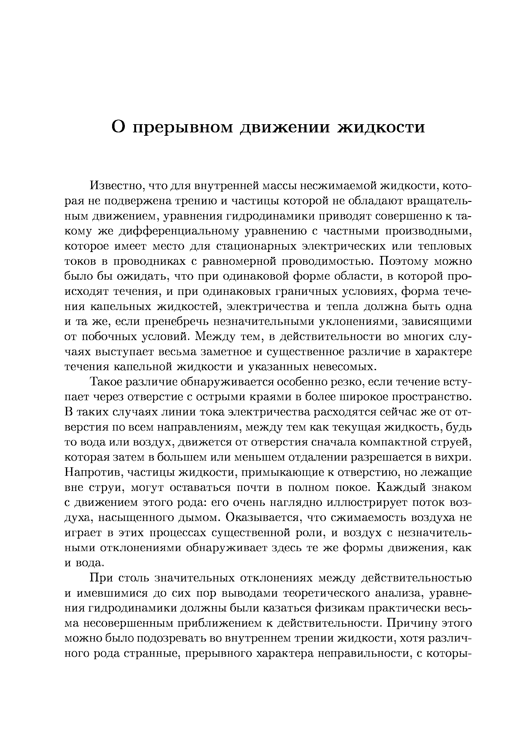 Известно, что для внутренней массы несжимаемой жидкости, которая не подвержена трению и частицы которой не обладают вращательным движением, уравнения гидродинамики приводят совершенно к такому же дифференциальному уравнению с частными производными, которое имеет место для стационарных электрических или тепловых токов в проводниках с равномерной проводимостью. Поэтому можно было бы ожидать, что при одинаковой форме области, в которой происходят течения, и при одинаковых граничных условиях, форма течения капельных жидкостей, электричества и тепла должна быть одна и та же, если пренебречь незначительными уклонениями, зависящими от побочных условий. Между тем, в действительности во многих случаях выступает весьма заметное и существенное различие в характере течения капельной жидкости и указанных невесомых.
