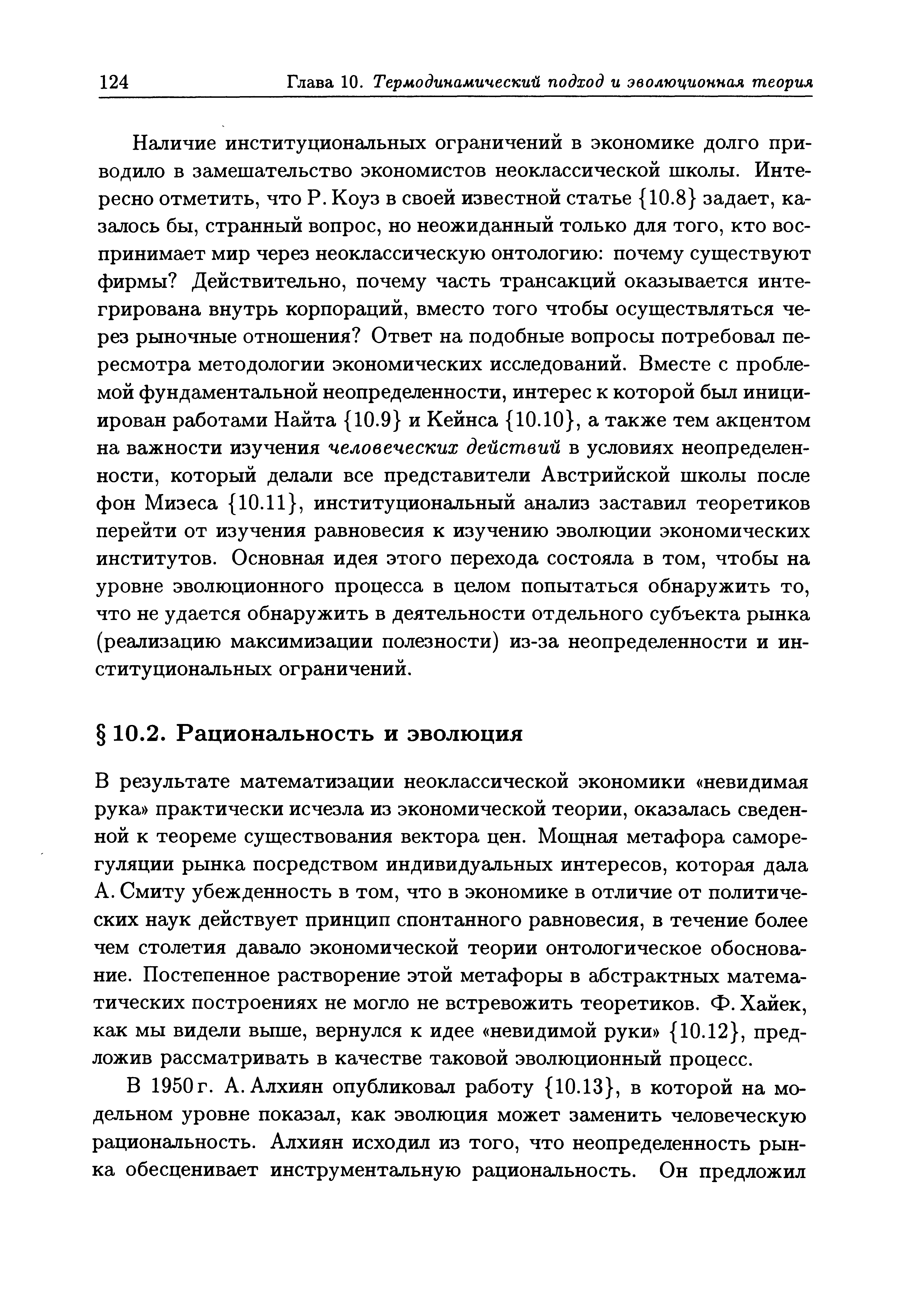 В результате математизации неоклассической экономики невидимая рука практически исчезла из экономической теории, оказалась сведенной к теореме суш ествования вектора цен. Мош ная метафора саморегуляции рынка посредством индивидуальных интересов, которая дала А. Смиту убежденность в том, что в экономике в отличие от политических наук действует принцип спонтанного равновесия, в течение более чем столетия давало экономической теории онтологическое обоснование. Постепенное растворение этой метафоры в абстрактных математических построениях не могло не встревожить теоретиков. Ф. Хайек, как мы видели вьппе, вернулся к идее невидимой руки 10.12 , предложив рассматривать в качестве таковой эволюционный процесс.
