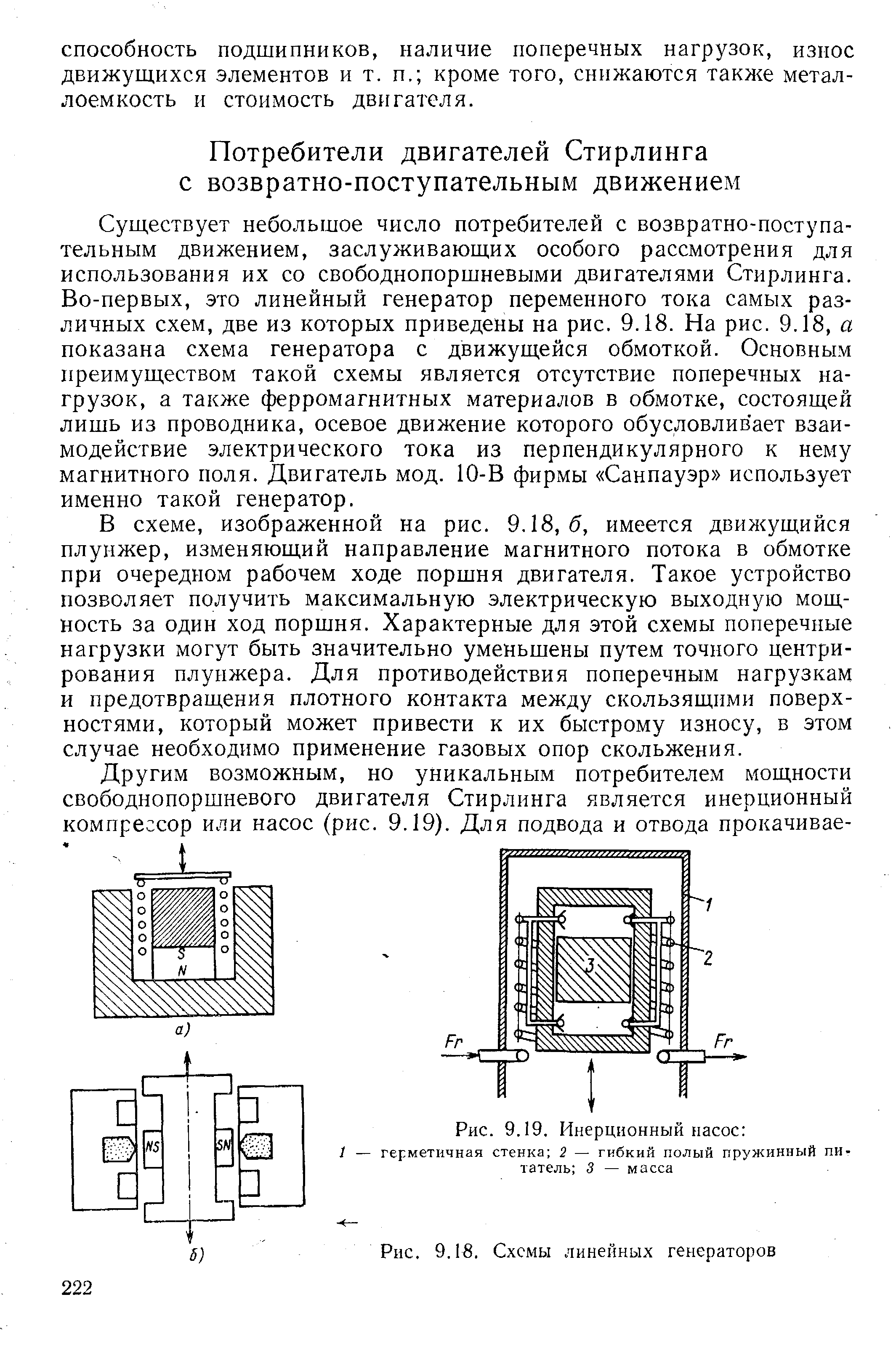 Существует небольшое число потребителей с возвратно-поступательным движением, заслуживающих особого рассмотрения для использования их со свободнопоршневыми двигателями Стирлинга. Во-первых, это линейный генератор переменного тока самых различных схем, две из которых приведены на рис. 9.18. На рис. 9.18, а показана схема генератора с движущейся обмоткой. Основным преимуществом такой схемы является отсутствие поперечных нагрузок, а также ферромагнитных материалов в обмотке, состоящей лишь из проводника, осевое движение которого обусловливает взаимодействие электрического тока из перпендикулярного к нему магнитного поля. Двигатель мод. 10-В фирмы Санпауэр использует именно такой генератор.
