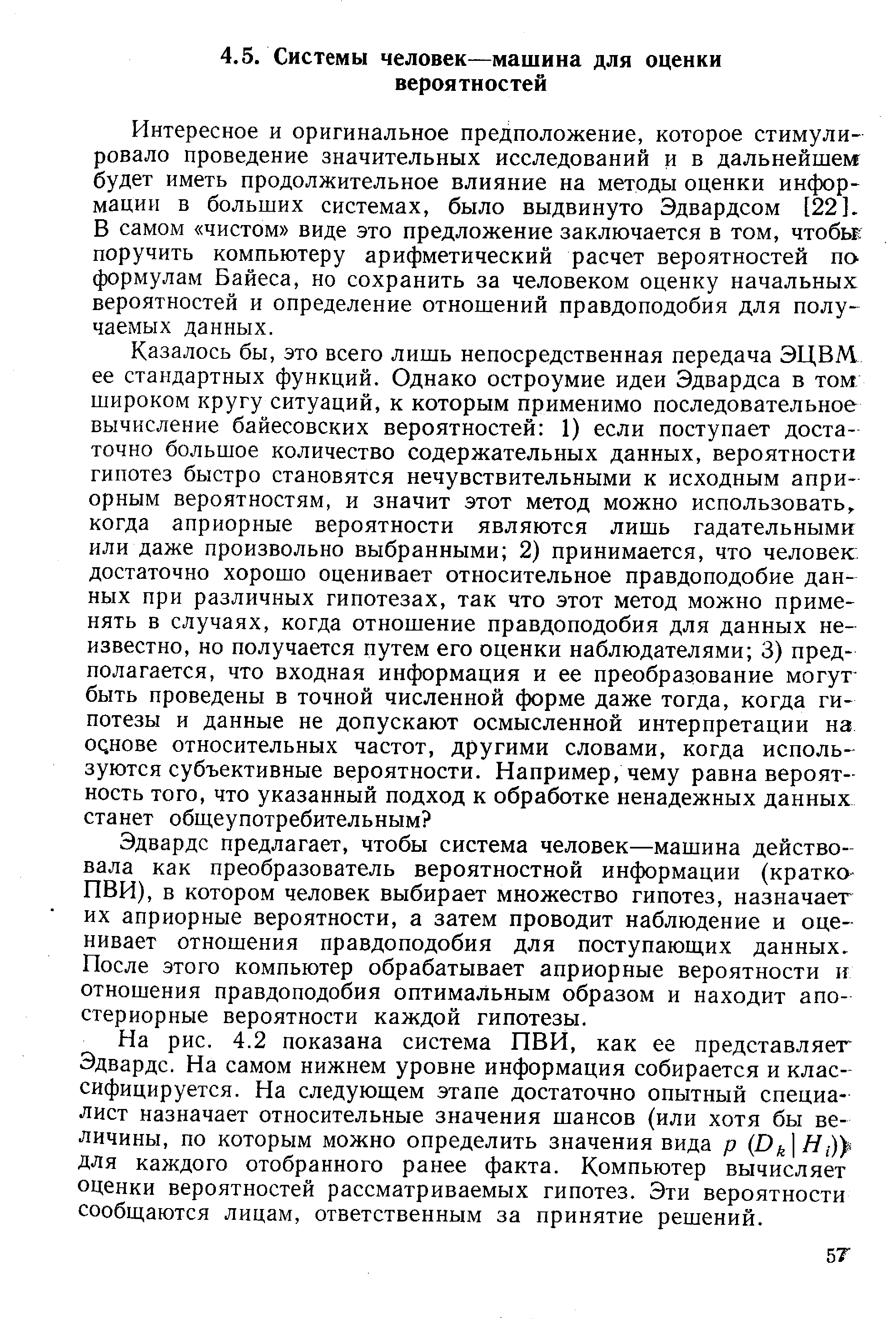 Интересное и оригинальное предположение, которое стимулировало проведение значительных исследований и в дальнейшем будет иметь продолжительное влияние на методы оценки информации в больших системах, было выдвинуто Эдвардсом [221. В самом чистом виде это предложение заключается в том, чтобы поручить компьютеру арифметический расчет вероятностей по формулам Байеса, но сохранить за человеком оценку начальных вероятностей и определение отношений правдоподобия для получаемых данных.
