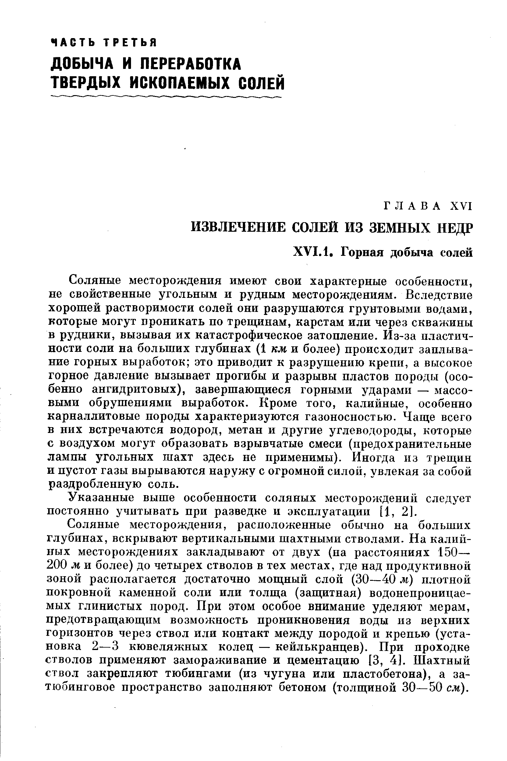 Соляные месторождения имеют свои характерные особенности, не свойственные угольным и рудным месторождениям. Вследствие хорошей растворимости солей они разрушаются грунтовыми водами, которые могут проникать по трещинам, карстам или через скважины в рудники, вызывая их катастрофическое затопление. Из-за пластичности соли на больших глубинах (1 км и более) происходит заплыва-ние горных выработок это приводит к разрушению крепи, а высокое горное давление вызывает прогибы и разрывы пластов породы (особенно ангидритовых), завершающиеся горными ударами — массовыми обрушениями выработок. Кроме того, калийные, особенно карналлитовые породы характеризуются газоносностью. Чаще всего в них встречаются водород, метан и другие углеводороды, которые с воздухом могут образовать взрывчатые смеси (предохранительные лампы угольных шахт здесь не применимы). Иногда из трещин и пустот газы вырываются наружу с огромной силой, увлекая за собой раздробленную соль.
