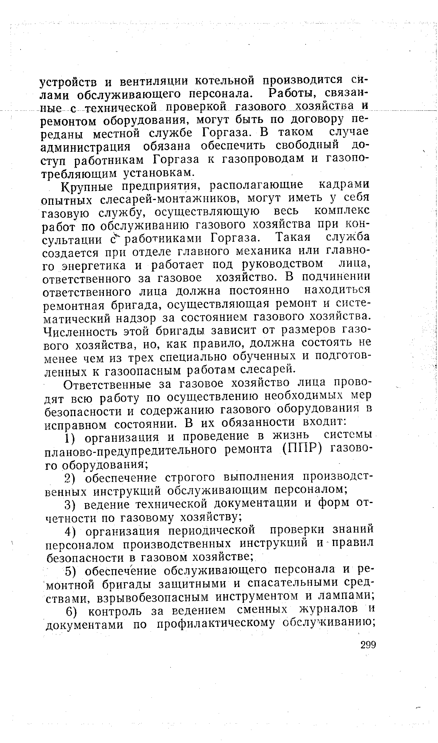 Крупные предприятия, располагающие кадрами опытных слесарей-монтажников, могут иметь у себя газовую службу, осуществляющую весь комплекс работ по обслуживанию газового хозяйства при консультации с работниками Горгаза. Такая служба создается при отделе главного механика или главного энергетика и работает под руководством лица, ответственного за газовое хозяйство. В подчинении ответственного лица должна постоянно находиться ремонтная бригада, осуществляющая ремонт и систематический надзор за состоянием газового хозяйства. Численность этой бригады зависит от размеров газового хозяйства, но, как правило, должна состоять не менее чем из трех специально обученных и подготовленных к газоопасным работам слесарей.
