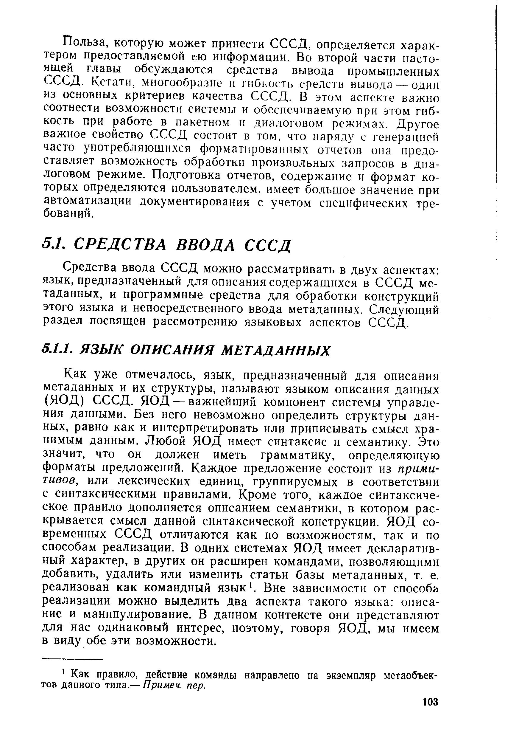 Как уже отмечалось, язык, предназначенный для описания метаданных и их структуры, называют языком описания данных (ЯОД) СССД. ЯОД — важнейший компонент системы управления данными. Без него невозможно определить структуры данных, равно как и интерпретировать или приписывать смысл хранимым данным. Любой ЯОД имеет синтаксис и семантику. Это значит, что он должен иметь грамматику, определяющую форматы предложений. Каждое предложение состоит из примитивов, или лексических единиц, группируемых в соответствии с синтаксическими правилами. Кроме того, каждое синтаксическое правило дополняется описанием семантики, в котором раскрывается смысл данной синтаксической конструкции. ЯОД современных СССД отличаются как по возможностям, так и по способам реализации. В одних системах ЯОД имеет декларативный характер, в других он расширен командами, позволяющими добавить, удалить или изменить статьи базы метаданных, т. е. реализован как командный язык . Вне зависимости от способа реализации можно выделить два аспекта такого языка описание и манипулирование. В данном контексте они представляют для нас одинаковый интерес, поэтому, говоря ЯОД, мы имеем в виду обе эти возможности.
