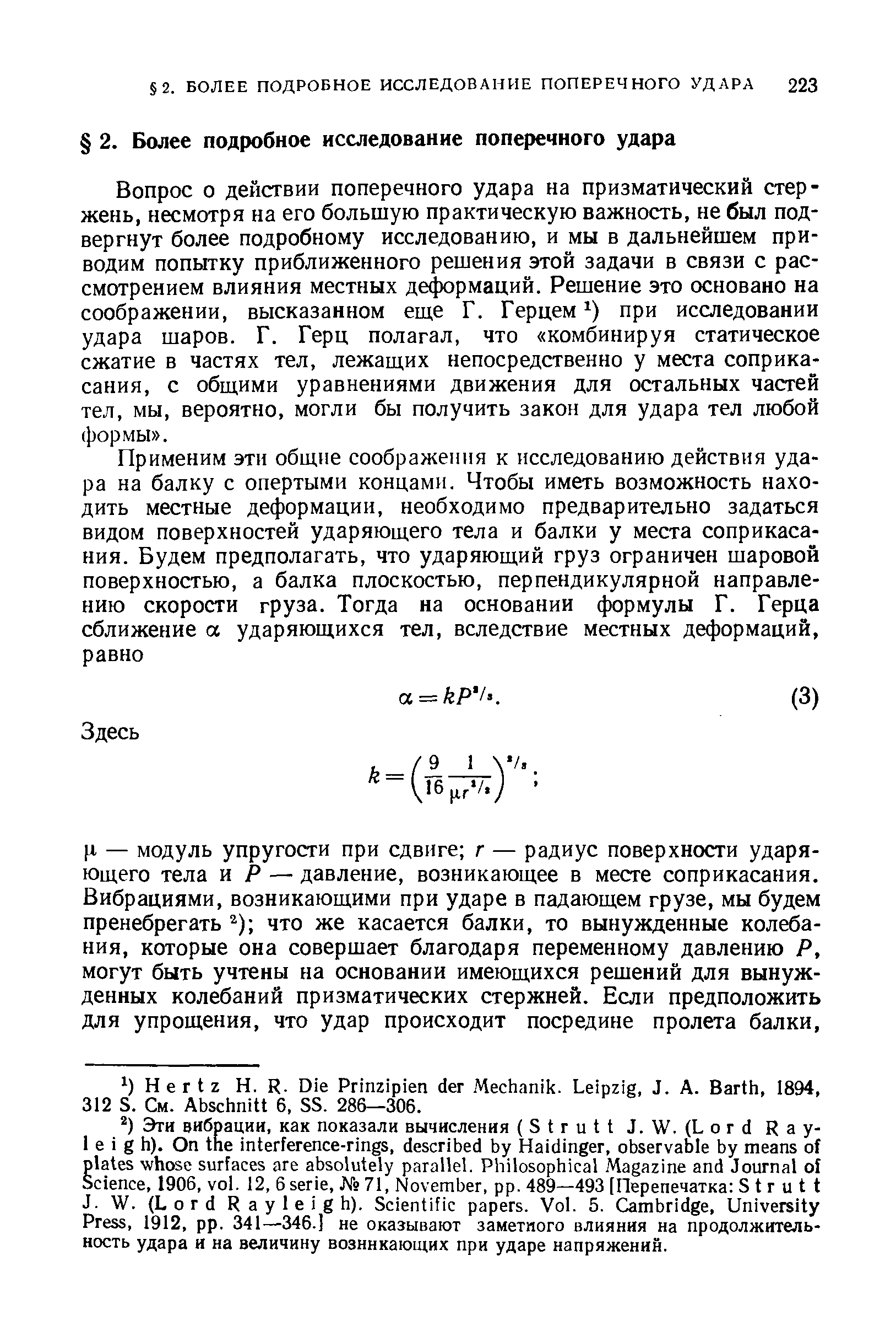 Вопрос о действии поперечного удара на призматический стержень, несмотря на его большую практическую важность, не был подвергнут более подробному исследованию, и мы в дальнейшем приводим попытку приближенного решения этой задачи в связи с рассмотрением влияния местных деформаций. Решение это основано на соображении, высказанном еш,е Г. Герцем ) при исследовании удара шаров. Г. Герц полагал, что комбинируя статическое сжатие в частях тел, лежаш,их непосредственно у места соприкасания, с обш,ими уравнениями движения для остальных частей тел, мы, вероятно, могли бы получить закон для удара тел любой формы .
