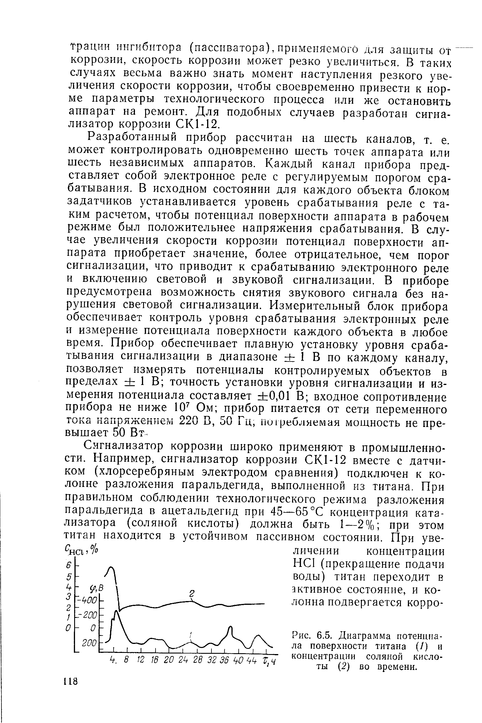 Разработанный прибор рассчитан на шесть каналов, т. е. может контролировать одновременно шесть точек аппарата или шесть независимых аппаратов. Каждый канал прибора представляет собой электронное реле с регулируемым порогом срабатывания. В исходном состоянии для каждого объекта блоком задатчиков устанавливается уровень срабатывания реле с таким расчетом, чтобы потенциал поверхности аппарата в рабочем режиме был положительнее напряжения срабатывания. В случае увеличения скорости коррозии потенциал поверхности аппарата приобретает значение, более отрицательное, чем порог сигнализации, что приводит к срабатыванию электронного реле и включению световой и звуковой сигнализации. В приборе предусмотрена возможность снятия звукового сигнала без нарушения световой сигнализации. Измерительный блок прибора обеспечивает контроль уровня срабатывания электронных реле и измерение потенциала поверхности каждого объекта в любое время. Прибор обеспечивает плавную установку уровня срабатывания сигнализации в диапазоне 1 В по каждому каналу, позволяет измерять потенциалы контролируемых объектов в пределах 1 В точность установки уровня сигнализации и измерения потенциала составляет 0,01 В входное сопротивление прибора не ниже 10 Ом прибор питается от сети переменного тока напряжением 220 В, 50 Гц, пигребляемая моихность не превышает 50 Вт.
