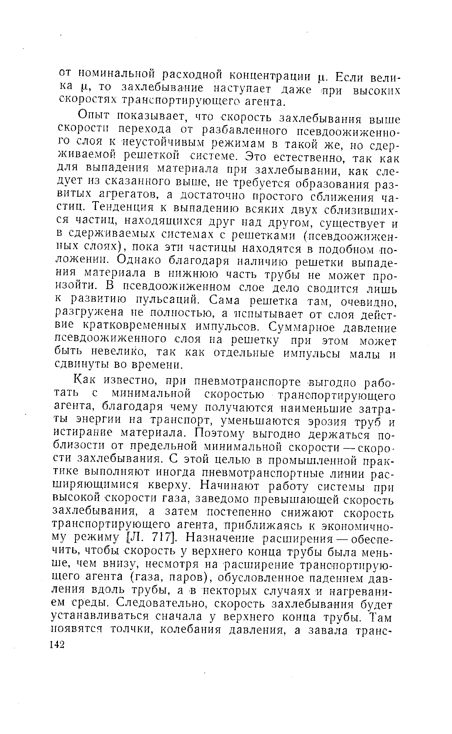 Опыт показывает, что скорость захлебывания выше скорости перехода от разбавленного нсевдоожиженно-го слоя к неустойчивым режимам в такой же, но сдерживаемой решеткой системе. Это естественно, так как для выпадения материала при захлебывании, как следует из сказанного выше, не требуется образования развитых агрегатов, а достаточно простого сближения частиц. Тенденция к выпадению всяких двух сблизившихся частиц, находящихся друг над другом, существует и в сдерживаемых системах с решетками (псевдоожижен-ных слоях), пока эти частицы находятся в подобном положении. Однако благодаря наличию решетки выпадения материала в нижнюю часть трубы не может произойти. В псевдоожиженном слое дело сводится лишь к развитию пульсаций. Сама решетка там, очевидно, разгружена не полностью, а испытывает от слоя действие кратковременных импульсов. Суммарное давление псевдоожиженного слоя на решетку при этом может быть невелико, так как отдельные импульсы малы и сдвинуты во времени.
