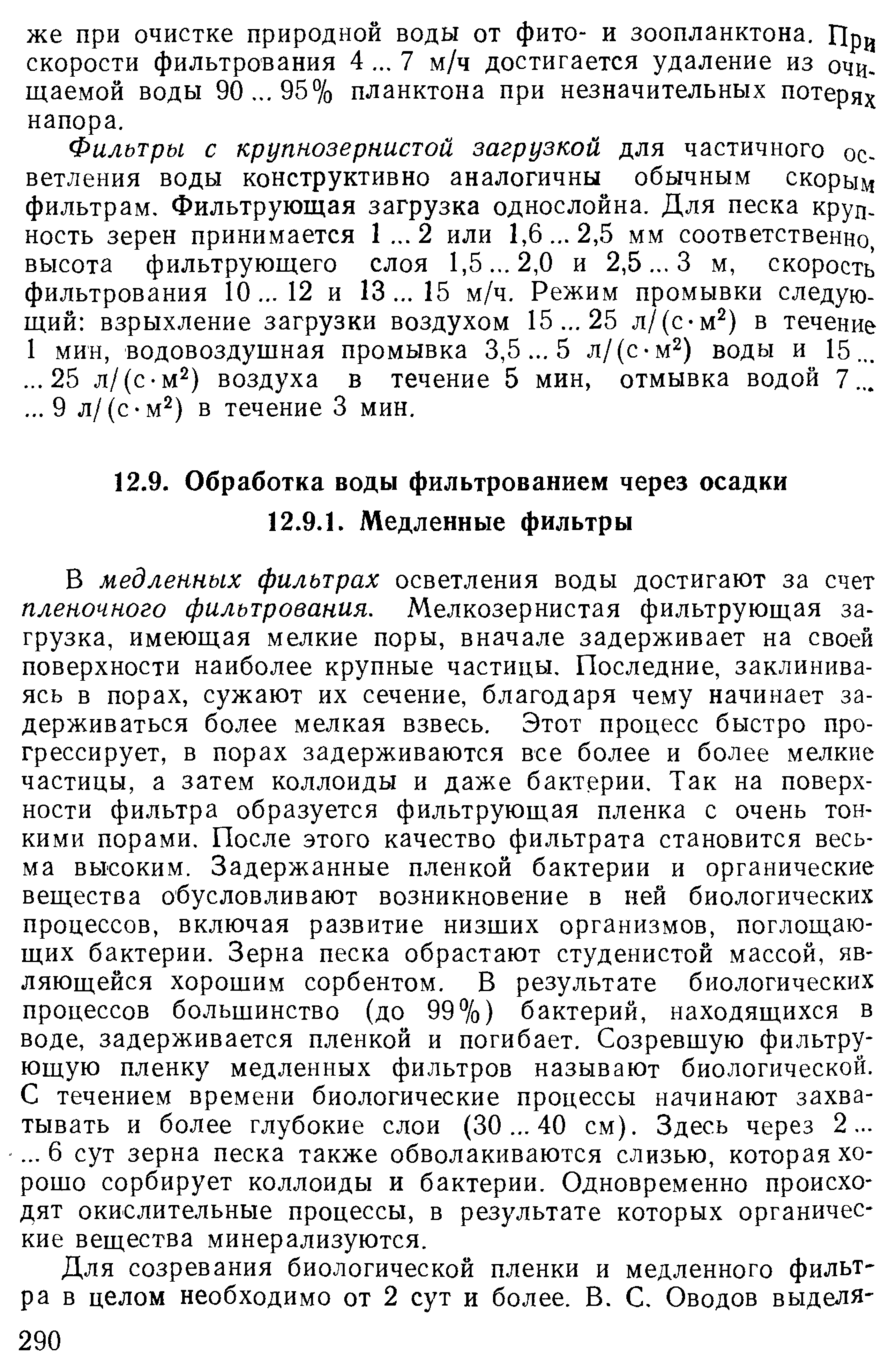 В медленных фильтрах осветления воды достигают за счет пленочного фильтрования. Мелкозернистая фильтрующая загрузка, имеющая мелкие поры, вначале задерживает на своей поверхности наиболее крупные частицы. Последние, заклиниваясь в порах, сужают их сечение, благодаря чему начинает задерживаться более мелкая взвесь. Этот процесс быстро прогрессирует, в порах задерживаются все более и более мелкие частицы, а затем коллоиды и даже бактерии. Так на поверхности фильтра образуется фильтрующая пленка с очень тонкими порами. После этого качество фильтрата становится весьма высоким. Задержанные пленкой бактерии и органические вещества обусловливают возникновение в ней биологических процессов, включая развитие низших организмов, поглощающих бактерии. Зерна песка обрастают студенистой массой, являющейся хорошим сорбентом. В результате биологических процессов большинство (до 99%) бактерий, находящихся в воде, задерживается пленкой и погибает. Созревшую фильтрующую пленку медленных фильтров называют биологической. С течением времени биологические процессы начинают захватывать и более глубокие слои (30. .. 40 см). Здесь через 2. ... ..6 сут зерна песка также обволакиваются слизью, которая хорошо сорбирует коллоиды и бактерии. Одновременно происхо дят окислительные процессы, в результате которых органические вещества минерализуются.
