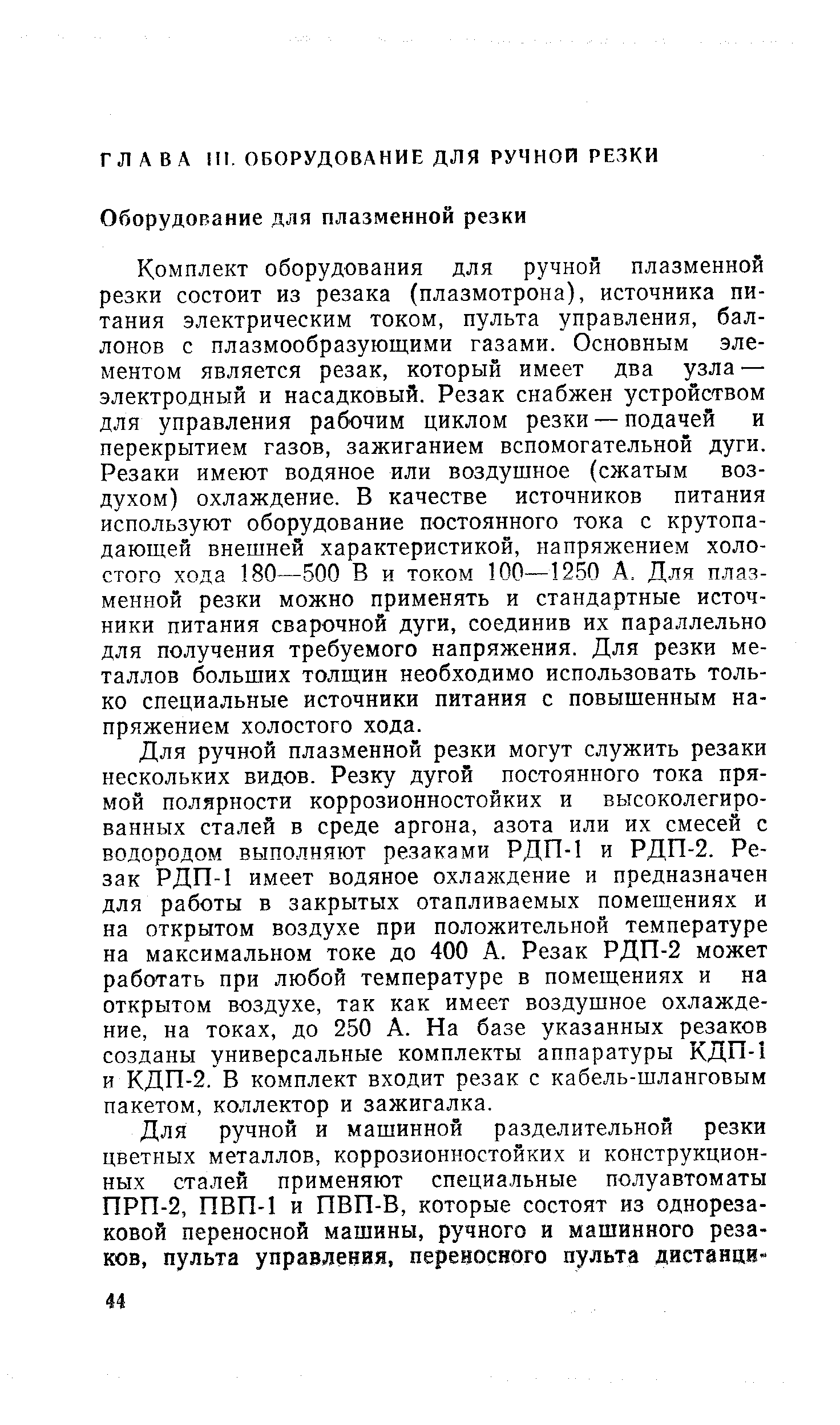 Комплект оборудования для ручной плазменной резки состоит из резака (плазмотрона), источника питания электрическим током, пульта управления, баллонов с плазмообразующими газами. Основным элементом является резак, который имеет два узла — электродный и насадковый. Резак снабжен устройством для управления рабочим циклом резки — подачей и перекрытием газов, зажиганием вспомогательной дуги. Резаки имеют водяное или воздушное (сжатым воздухом) охлаждение. В качестве источников питания используют оборудование постоянного тока с крутопа-дающей внешней характеристикой, напряжением холостого хода 180—500 В и током 100—12.50 А. Для плазменной резки можно применять и стандартные источники питания сварочной дуги, соединив их параллельно для получения требуемого напряжения. Для резки металлов больших толщин необходимо использовать только специальные источники питания с повышенным напряжением холостого хода.
