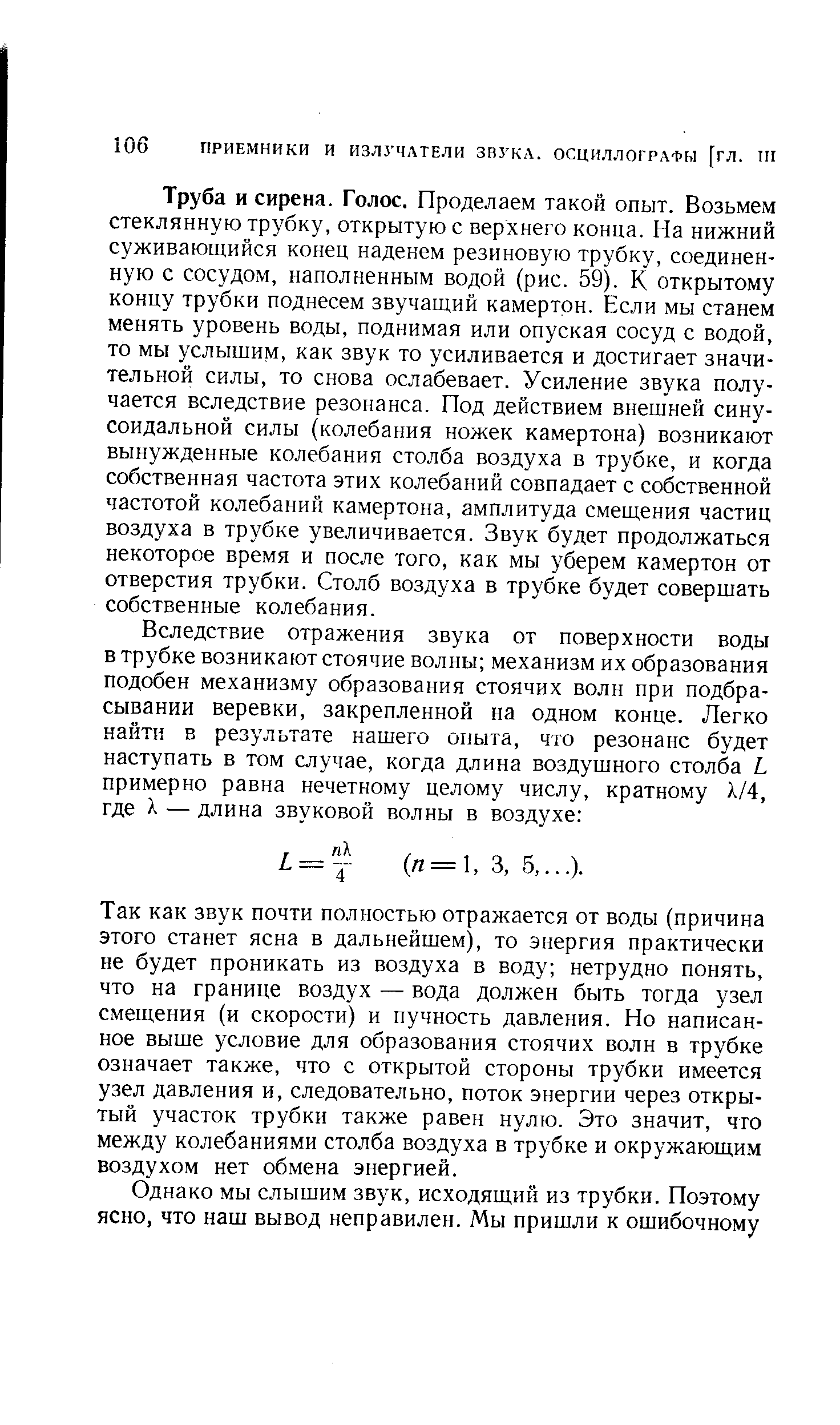 Труба и сирена. Голос. Проделаем такой опыт. Возьмем стеклянную трубку, открытую с верхнего конца. На нижний суживающийся конец наденем резиновую трубку, соединенную с сосудом, наполненным водой (рис. 59). К открытому концу трубки поднесем звучащий камертон. Если мы станем менять уровень воды, поднимая или опуская сосуд с водой, то мы услышим, как звук то усиливается и достигает значительной силы, то снова ослабевает. Усиление звука получается вследствие резонанса. Под действием внешней синусоидальной силы (колебания ножек камертона) возникают вынужденные колебания столба воздуха в трубке, и когда собственная частота этих колебаний совпадает с собственной частотой колебаний камертона, амплитуда смещения частиц воздуха в трубке увеличивается. Звук будет продолжаться некоторое время и после того, как мы уберем камертон от отверстия трубки. Столб воздуха в трубке будет совершать собственные колебания.
