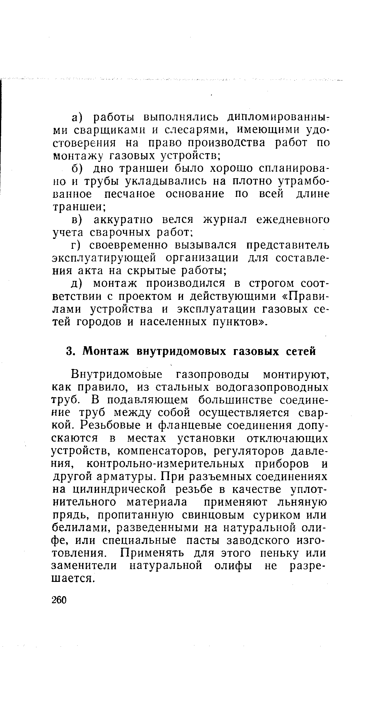 Внутридомовые газопроводы монтируют, как правило, из стальных водогазопроводных труб. В подавляющем большинстве соединение труб между собой осуществляется сваркой. Резьбовые и фланцевые соединения допускаются в местах установки отключающих устройств, компенсаторов, регуляторов давления, контрольно-измерительных приборов и другой арматуры. При разъемных соединениях на цилиндрической резьбе в качестве уплотнительного материала применяют льняную прядь, пропитанную свинцовым суриком или белилами, разведенными ка натуральной олифе, или специальные пасты заводского изготовления. Применять для этого пеньку или заменители натуральной олифы не разрешается.
