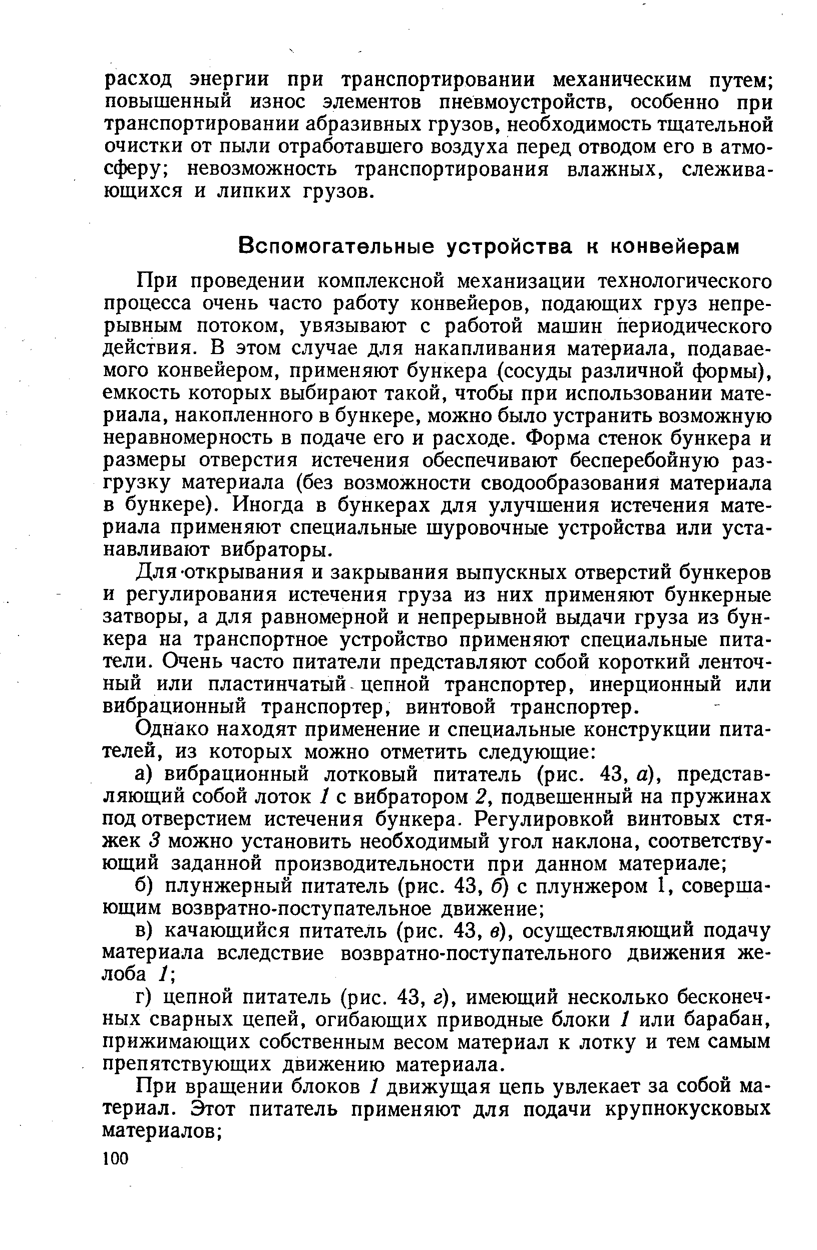 При проведении комплексной механизации технологического процесса очень часто работу конвейеров, подающих груз непрерывным потоком, увязывают с работой машин периодического действия. В этом случае для накапливания материала, подаваемого конвейером, применяют бункера (сосуды различной формы), емкость которых выбирают такой, чтобы при использовании материала, накопленного в бункере, можно было устранить возможную неравномерность в подаче его и расходе. Форма стенок бункера и размеры отверстия истечения обеспечивают бесперебойную разгрузку материала (без возможности сводообразования материала в бункере). Иногда в бункерах для улучшения истечения материала применяют специальные шуровочные устройства или устанавливают вибраторы.
