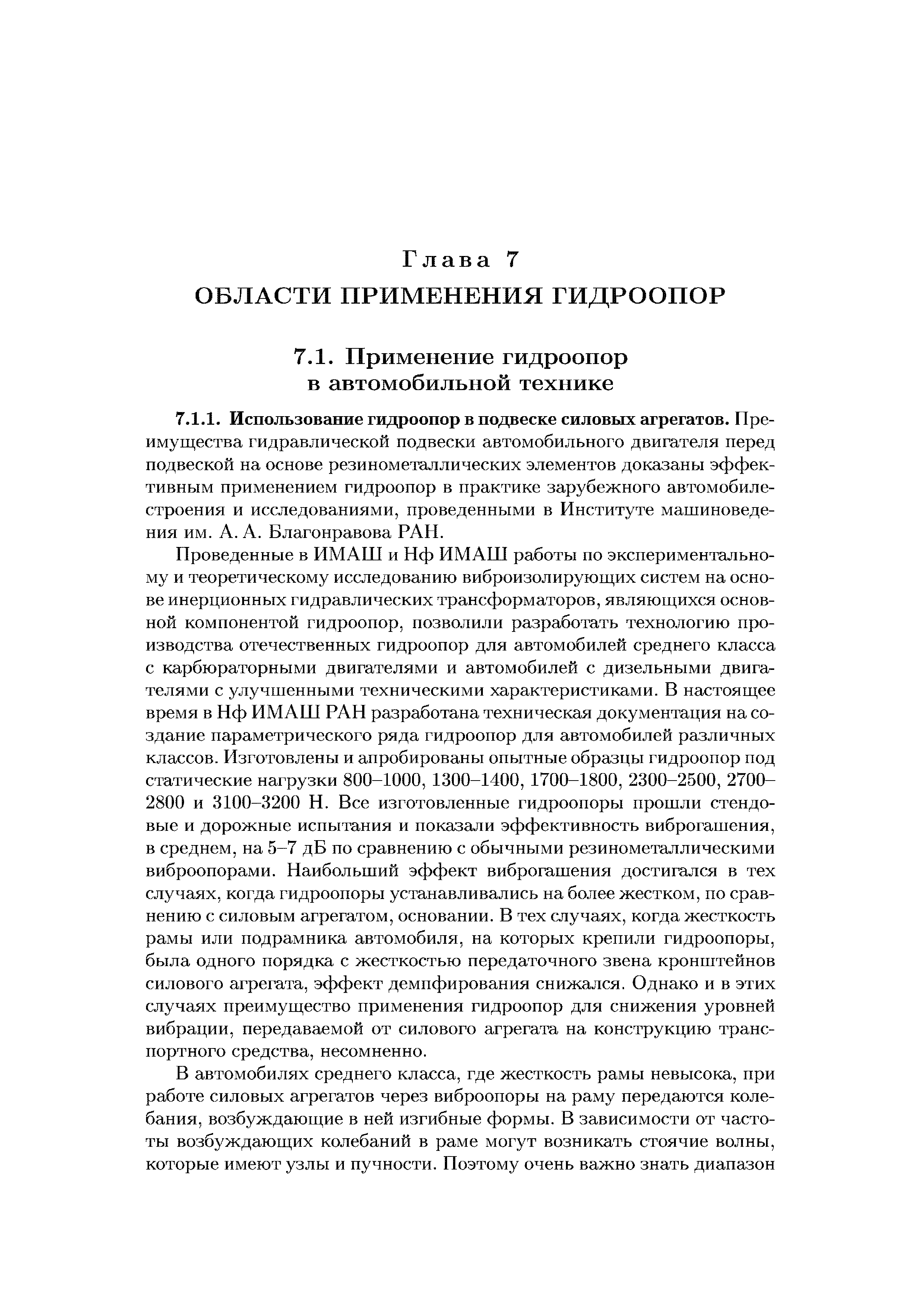 Проведенные в ИМАШ и Нф ИМАШ работы по экспериментальному и теоретическому исследованию виброизолирующих систем на основе инерционных гидравлических трансформаторов, являющихся основной компонентой гидроопор, позволили разработать технологию производства отечественных гидроопор для автомобилей среднего класса с карбюраторными двигателями и автомобилей с дизельными двигателями с улучшенными техническими характеристиками. В настоящее время в Нф ИМАШ РАН разработана техническая документация на создание параметрического ряда гидроопор для автомобилей различных классов. Изготовлены и апробированы опытные образцы гидроопор под статические нагрузки 800-1000, 1300-1400, 1700-1800, 2300-2500, 2700-2800 и 3100-3200 Н. Все изготовленные гидроопоры прошли стендовые и дорожные испытания и показали эффективность виброгашения, в среднем, на 5-7 дБ по сравнению с обычными резинометаллическими виброопорами. Наибольший эффект виброгашения достигался в тех случаях, когда гидроопоры устанавливались на более жестком, по сравнению с силовым агрегатом, основании. В тех случаях, когда жесткость рамы или подрамника автомобиля, на которых крепили гидроопоры, была одного порядка с жесткостью передаточного звена кронштейнов силового агрегата, эффект демпфирования снижался. Однако и в этих случаях преимущество применения гидроопор для снижения уровней вибрации, передаваемой от силового агрегата на конструкцию транспортного средства, несомненно.
