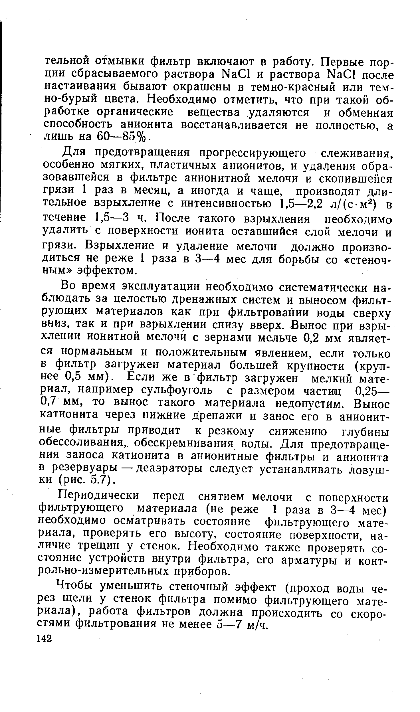 Для предотвращения прогрессирующего слеживания, особенно мягких, пластичных анионитов, и удаления образовавшейся в фильтре анионитной мелочи и скопившейся грязи 1 раз в месяц, а иногда и чаще, производят длительное взрыхление с интенсивностью 1,5—2,2 л/(с-м ) в течение 1,5—3 ч. После такого взрыхления необходимо удалить с поверхности ионита оставшийся слой мелочи и грязи. Взрыхление и удаление мелочи должно производиться не реже 1 раза в 3—4 мес для борьбы со стеноч-ным эффектом.
