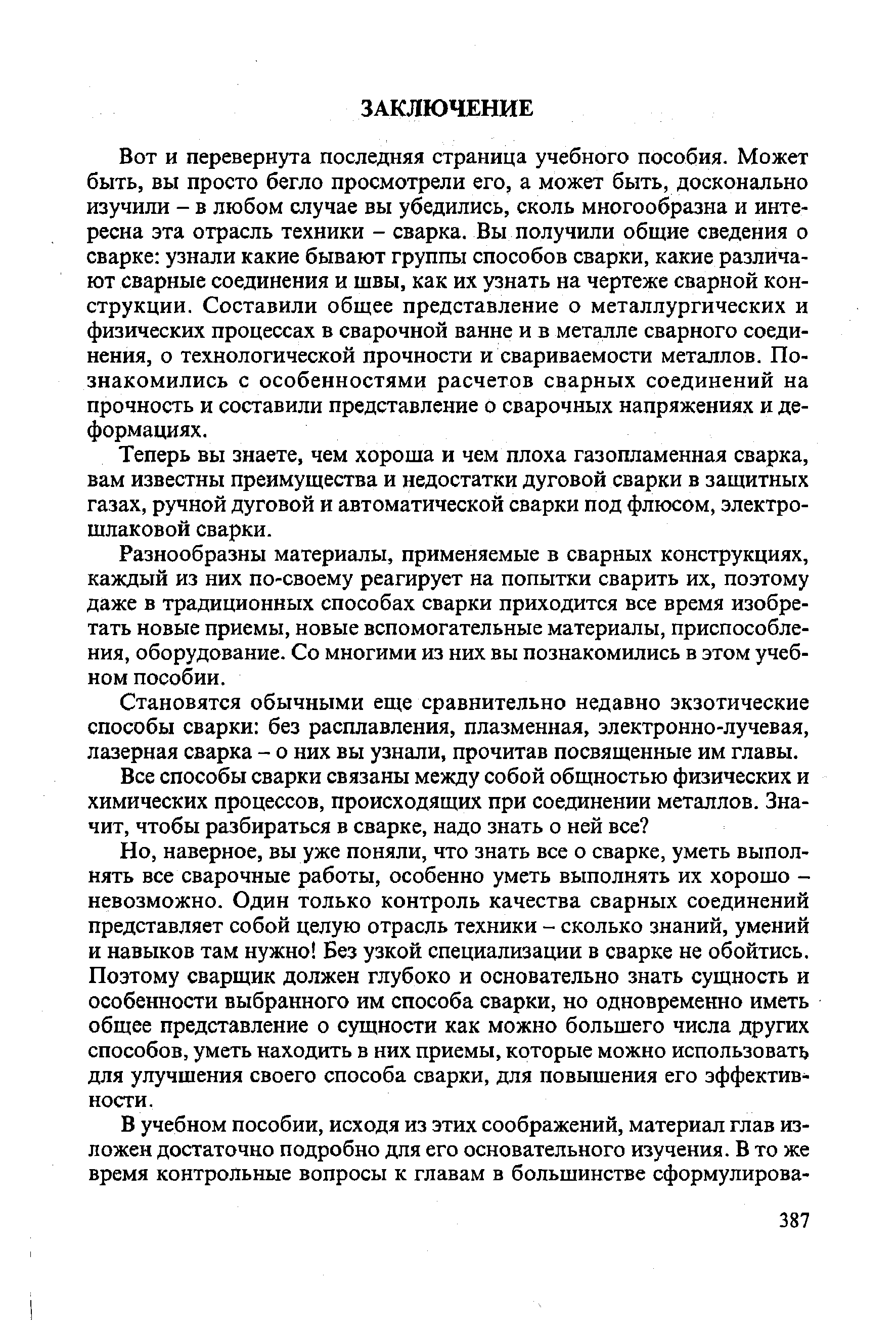 Вот и перевернута последняя страница учебного пособия. Может быть, вы просто бегло просмотрели его, а может быть, досконально изучили - в любом случае вы убедились, сколь многообразна и интересна эта отрасль техники - сварка. Вы получили общие сведения о сварке узнали какие бывают группы способов сварки, какие различают сварные соединения и швы, как их узнать на чертеже сварной конструкции. Составили общее представление о металлургических и физических процессах в сварочной ванне и в металле сварного соединения, о технологической прочности и свариваемости металлов. Познакомились с особенностями расчетов сварных соединений на прочность и составили представление о сварочных напряжениях и деформациях.
