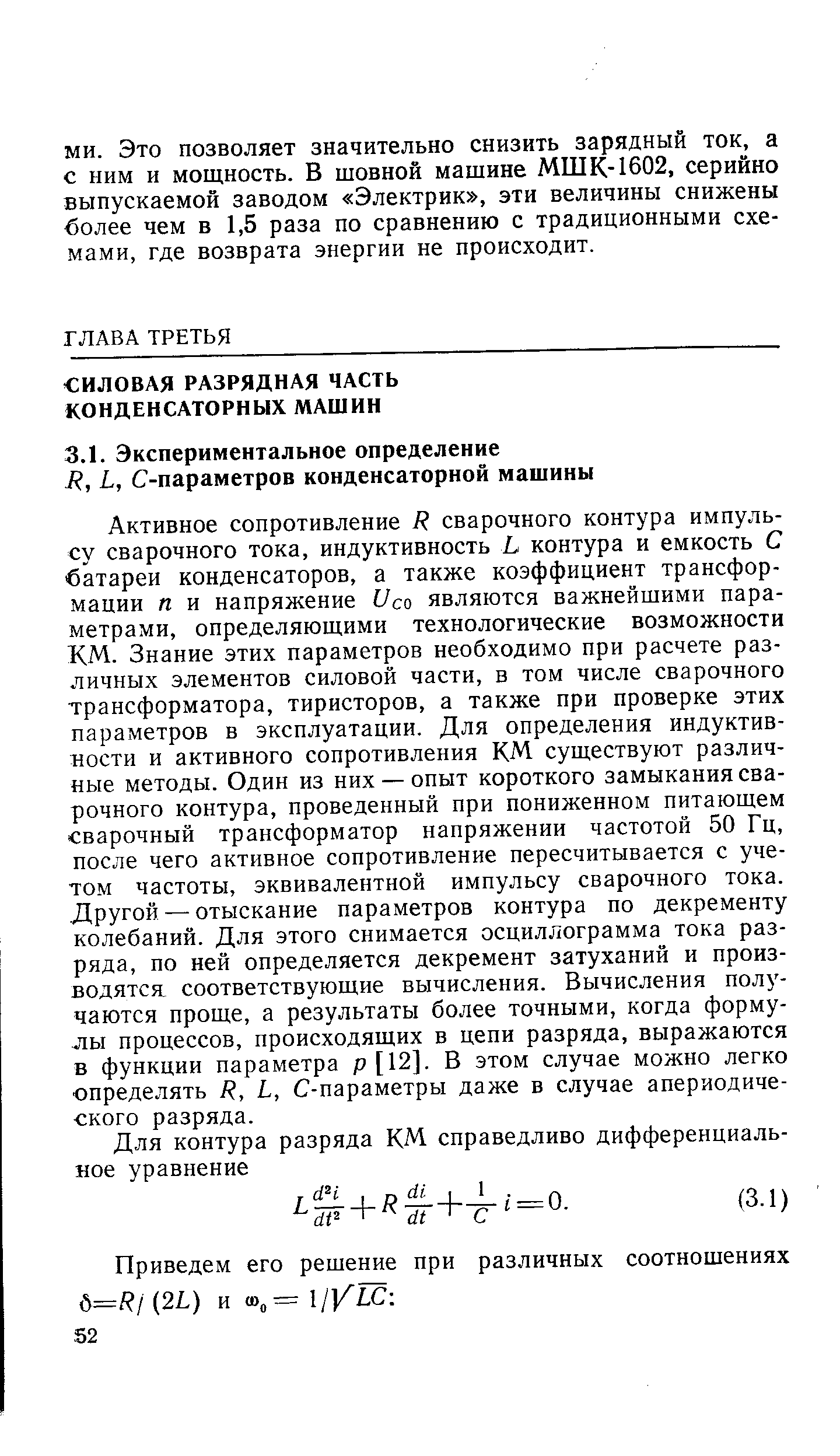 Активное сопротивление Я сварочного контура импульсу сварочного тока, индуктивность Ь контура и емкость С батареи конденсаторов, а также коэффициент трансформации п и напряжение Усо являются важнейшими параметрами, определяющими технологические возможности КМ. Знание этих параметров необходимо при расчете различных элементов силовой части, в том числе сварочного трансформатора, тиристоров, а также при проверке этих параметров в эксплуатации. Для определения индуктивности и активного сопротивления КМ существуют различные методы. Один из них — опыт короткого замыкания сварочного контура, проведенный при пониженном питающем сварочный трансформатор напряжении частотой 50 Гц, после чего активное сопротивление пересчитывается с учетом частоты, эквивалентной импульсу сварочного тока. Другой — отыскание параметров контура по декременту колебаний. Для этого снимается осциллограмма тока разряда, по ней определяется декремент затуханий и производятся соответствующие вычисления. Вычисления получаются проще, а результаты более точными, когда формулы процессов, происходящих в цепи разряда, выражаются в функции параметра р [12]. В этом случае можно легко определять Я, I, С-параметры даже в случае апериодического разряда.
