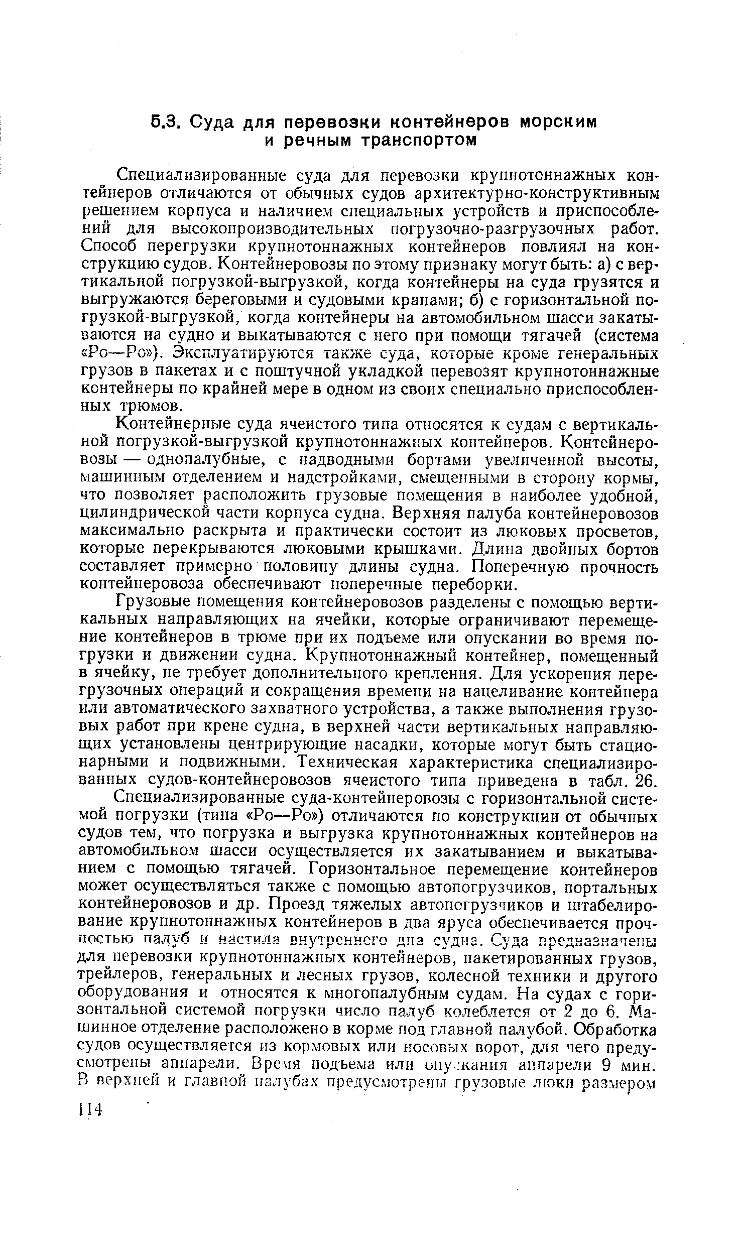 Специализированные суда для перевозки крупнотоннажных контейнеров отличаются от обычных судов архитектурно-конструктивным решением корпуса и наличием специальных устройств и приспособлений для высокопроизводительных погрузочно-разгрузочных работ. Способ перегрузки крупнотоннажных контейнеров повлиял на конструкцию судов. Контейнеровозы по этому признаку могут быть а) с вертикальной погрузкой-выгрузкой, когда контейнеры на суда грузятся и выгружаются береговыми и судовыми кранами б) с горизонтальной погрузкой-выгрузкой, когда контейнеры на автомобильном шасси закатываются на судно и выкатываются с него при помощи тягачей (система Ро—Ро ), Эксплуатируются также суда, которые кроме генеральных грузов в пакетах и с поштучной укладкой перевозят крупнотоннажные контейнеры по крайней мере в одном из своих специально приспособленных трюмов.
