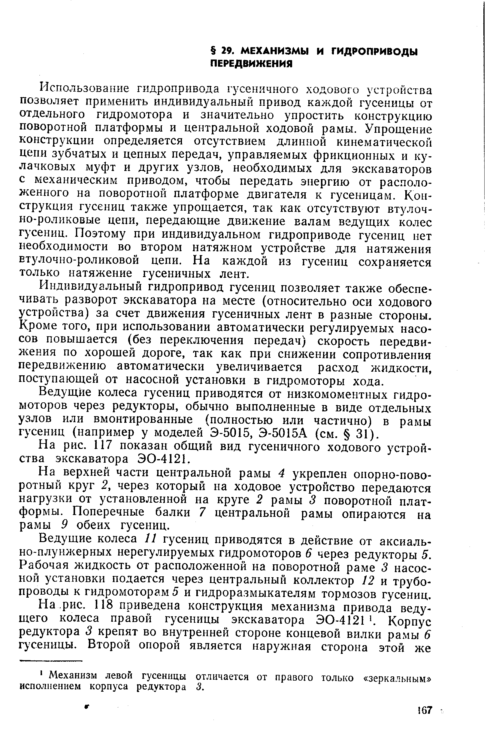 Использование гидропривода ry efi.44Horo ходового устройства позволяет применить индивидуальный привод каждой гусеницы от отдельного гидромотора и значительно упростить конструкцию поворотной платформы и центральной ходовой рамы. Упрощение конструкции определяется отсутствием длинной кинематической цепи зубчатых и цепных передач, управляемых фрикционных и кулачковых муфт и других узлов, необходимых для экскаваторов с механическим приводом, чтобы передать энергию от расположенного на поворотной платформе двигателя к гусеницам. Конструкция гусениц также упрощается, так как отсутствуют втулочно-роликовые цепи, передающие движение валам ведущих колес гусениц. Поэтому при индивидуальном гидроприводе гусениц нет необходимости во втором натяжном устройстве для натяжения втулочно-роликовой цепи. На каждой из гусениц сохраняется только натяжение гусеничных лент.
