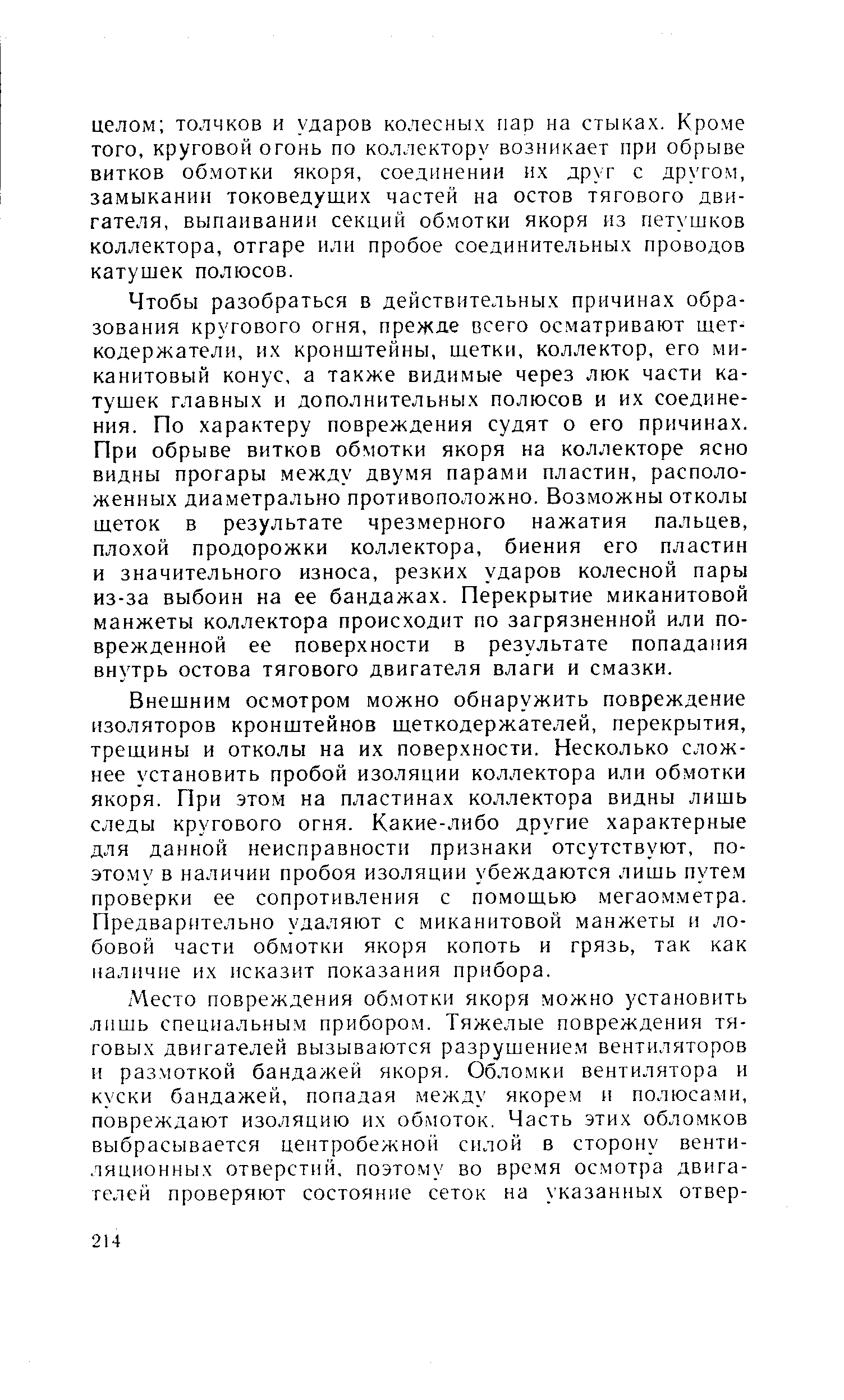 Чтобы разобраться в действительных причинах образования кругового огня, прежде всего осматривают щеткодержатели, их кронштейны, щетки, коллектор, его миканитовый конус, а также видимые через люк части катушек главных и дополнительных полюсов и их соединения. По характеру повреждения судят о его причинах. При обрыве витков обмотки якоря на коллекторе ясно видны прогары между двумя парами пластин, расположенных диаметрально противоположно. Возможны отколы щеток в результате чрезмерного нажатия пальцев, плохой продорожки коллектора, биения его пластин и значительного износа, резких ударов колесной пары из-за выбоин на ее бандажах. Перекрытие миканитовой манжеты коллектора происходит по загрязненной или поврежденной ее поверхности в результате попадания внутрь остова тягового двигателя влаги и смазки.
