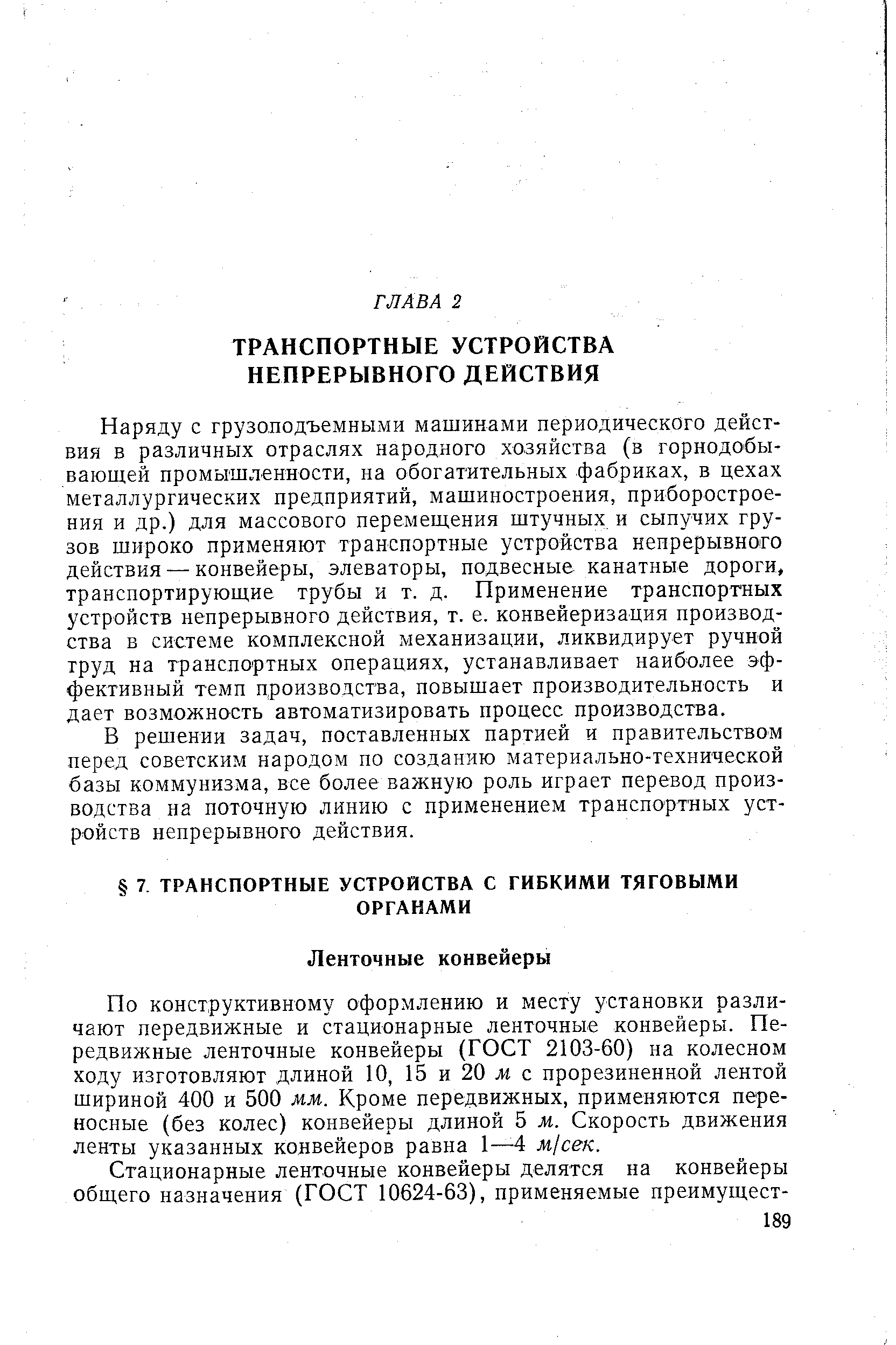 Наряду с грузоподъемными машинами периодического действия в различных отраслях народного хозяйства (в горнодобывающей промышленности, на обогатительных фабриках, в цехах металлургических предприятий, машиностроения, приборостроения и др.) для массового перемещения штучных и сыпучих грузов широко применяют транспортные устройства непрерывного действия — конвейеры, элеваторы, подвесные канатные дороги, транспортирующие трубы и т. д. Применение транспортных устройств непрерывного действия, т. е. конвейеризация производства в системе комплексной механизации, ликвидирует ручной труд на транспортных операциях, устанавливает наиболее эффективный темп производства, повышает производительность и дает возможность автоматизировать процесс производства.
