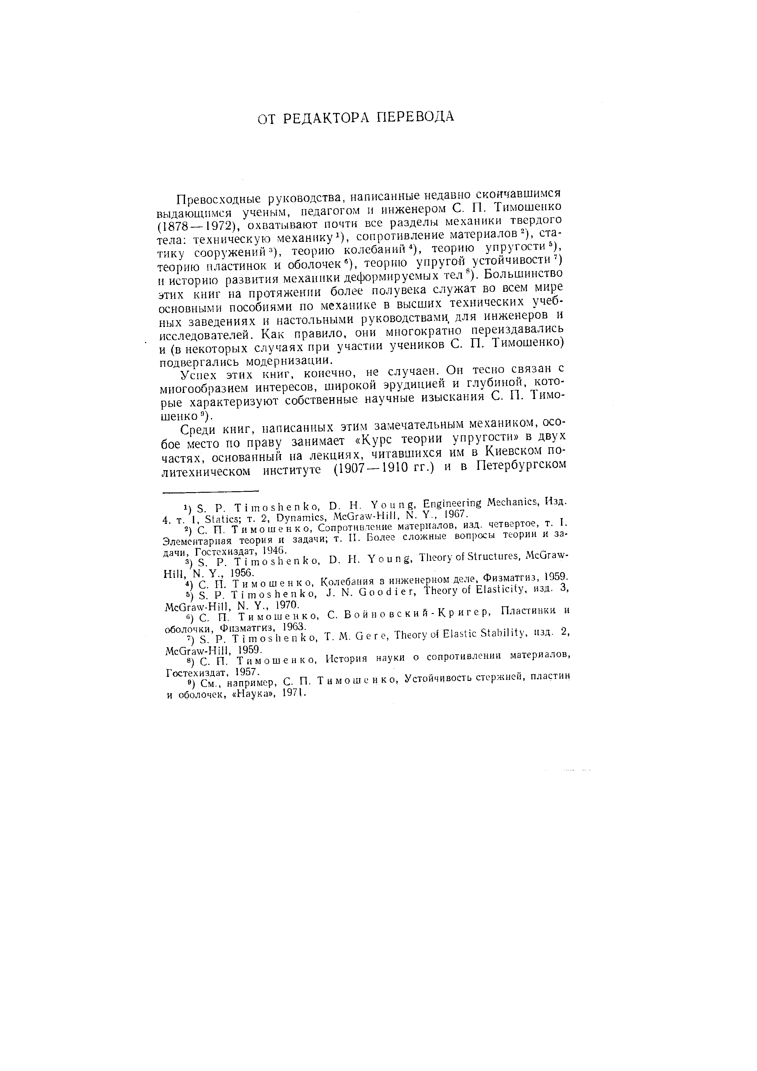 Превосходные руководства, написанные недавно скончавшимся выдающимся ученым, педагогом и инженером С. П. Тимошенко (1878—1972), охватывают почти все разделы механики твердого тела техническуьэ механику i), сопротивление материалов ), статику сооружений ), теорию колебаний ), теорию упругости ), теорию пластинок и оболочек ), теорию упругой устойчивости ) и историю развития механики деформируемых тел ). Большинство этих книг на протяжении более полувека служат во всем мире основными пособиями по механике в высших технических учебных заведениях и настольными руководствами для инженеров и исследователей. Как правило, они многократно переиздавались и (в некоторых случаях при участии учеников С. П. Тимошенко) подвергались модернизации.
