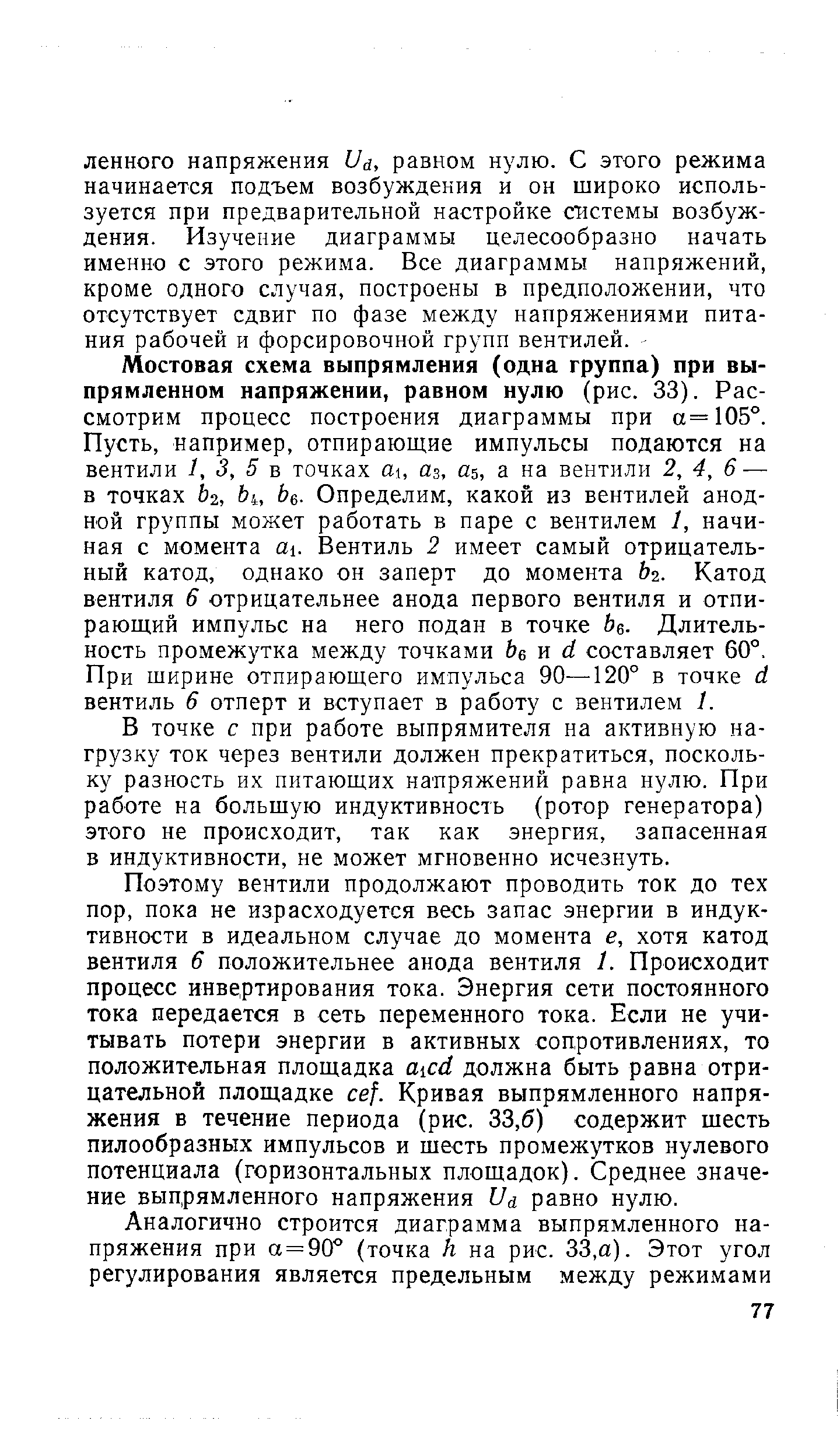 Мостовая схема выпрямления (одна группа) при выпрямленном напряжении, равном нулю (рис. 33). Рассмотрим процесс построения диаграммы при а=105°. Пусть, например, отпирающие импульсы подаются на вентили 1, 3, 5 в точках аз, аь, а на вентили 2, 4, 6 — в точках 2, Ь , Ье. Определим, какой из вентилей анодной группы может работать в паре с вентилем 1, начиная с момента a . Вентиль 2 имеет самый отрицательный катод, однако он заперт до момента Ьг. Катод вентиля 6 отрицательнее анода первого вентиля и отпирающий импульс на него подан в точке Ьв. Длительность промежутка между точками Ьв п й составляет 60°. При ширине отпирающего импульса 90—120° в точке (1 вентиль 6 отперт и вступает в работу с вентилем 1.
