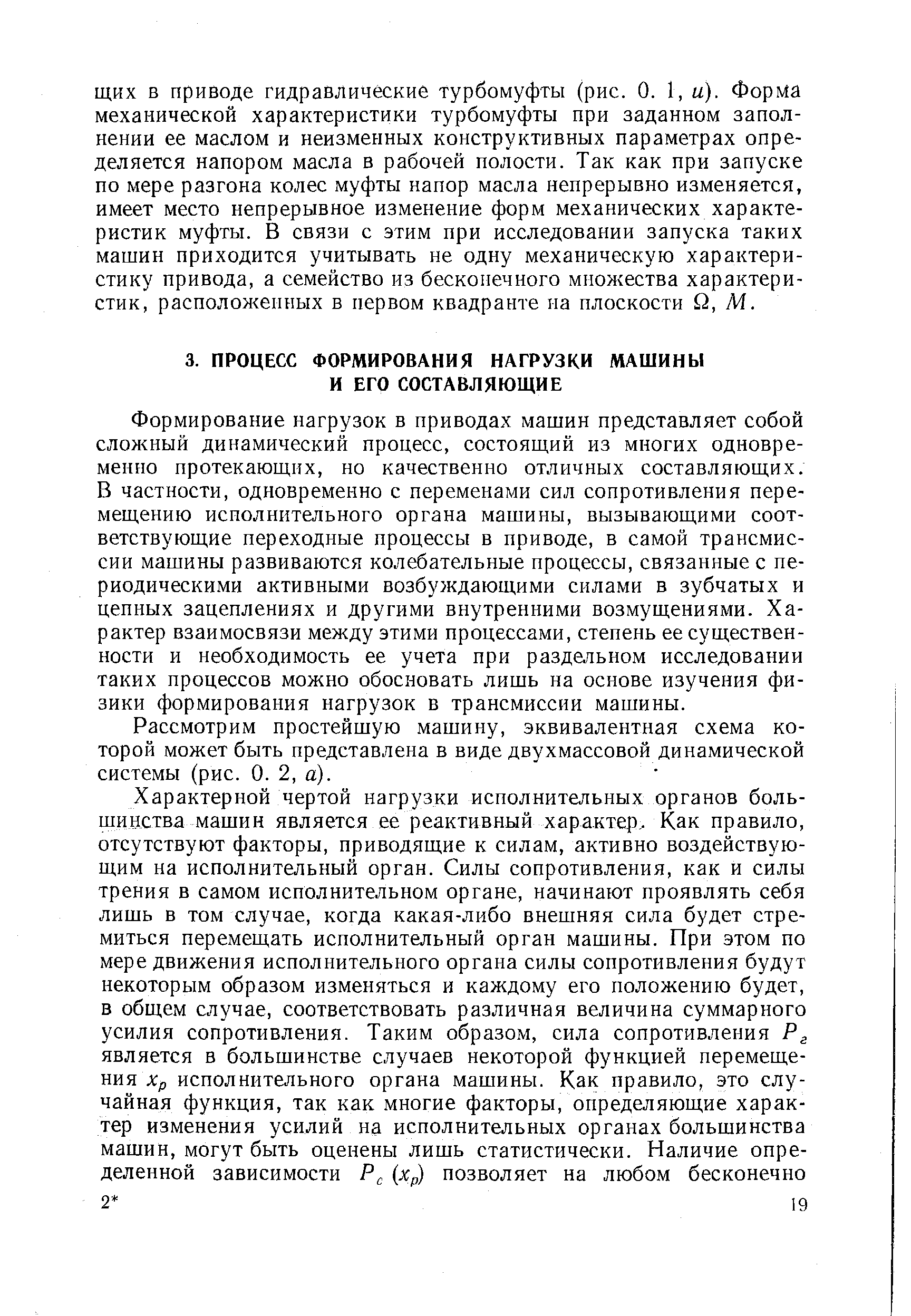 Формирование нагрузок в приводах машин представляет собой сложный динамический процесс, состояш,ий из многих одновременно протекающих, но качественно отличных составляющих. В частности, одновременно с переменами сил сопротивления перемещению исполнительного органа машины, вызывающими соответствующие переходные процессы в приводе, в самой трансмиссии машины развиваются колебательные процессы, связанные с периодическими активными возбуждающими силами в зубчатых и цепных зацеплениях и другими внутренними возмущениями. Характер взаимосвязи между этими процессами, степень ее существенности и необходимость ее учета при раздельном исследовании таких процессов можно обосновать лишь на основе изучения физики формирования нагрузок в трансмиссии машины.
