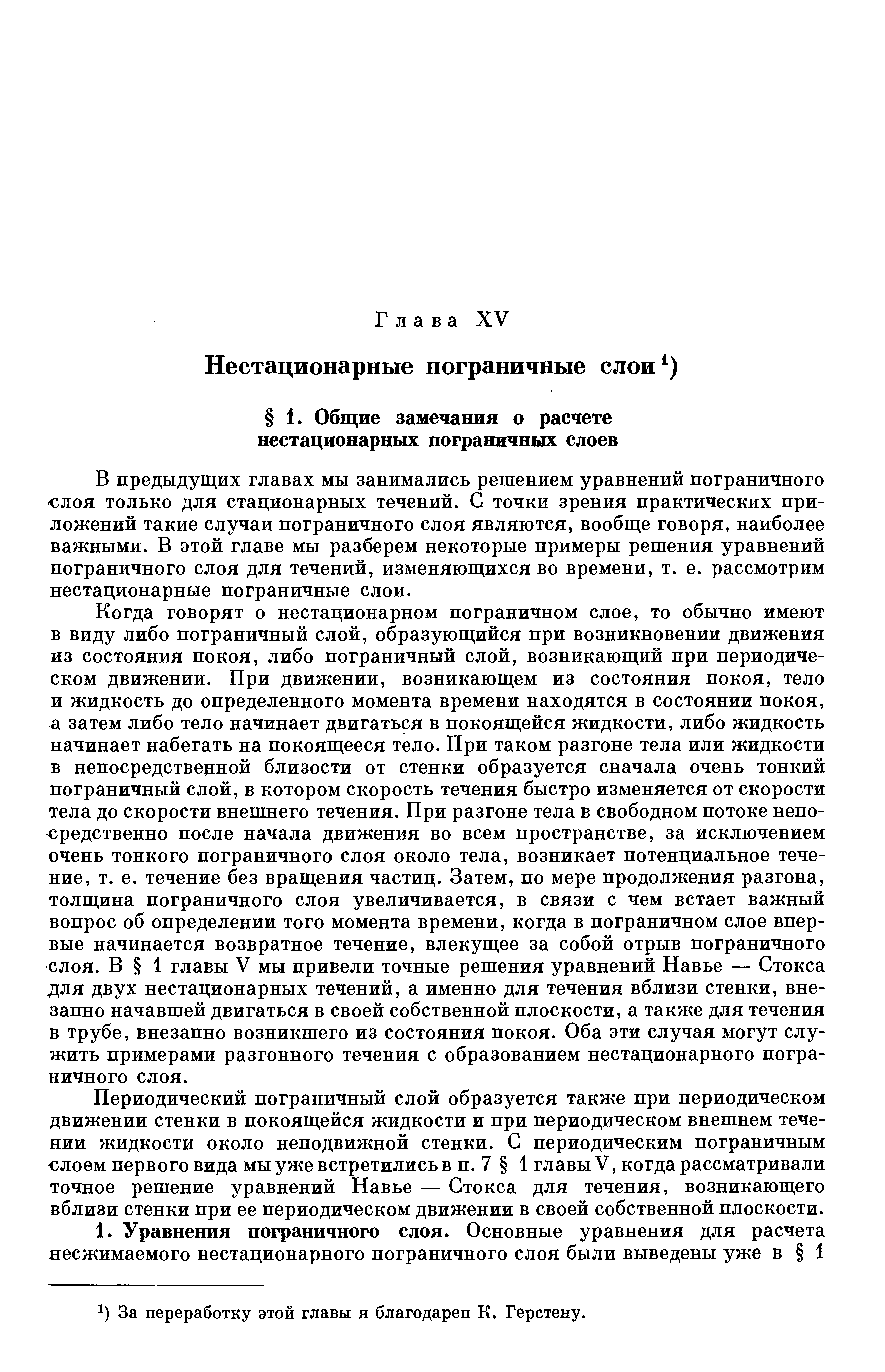 В предыдущих главах мы занимались решением уравнений пограничного СЛОЯ ТОЛЬКО для стационарных течений. С точки зрения практических приложений такие случаи пограничного слоя являются, вообще говоря, наиболее важными. В этой главе мы разберем некоторые примеры решения уравнений пограничного слоя для течений, изменяющихся во времени, т. е. рассмотрим нестационарные пограничные слои.
