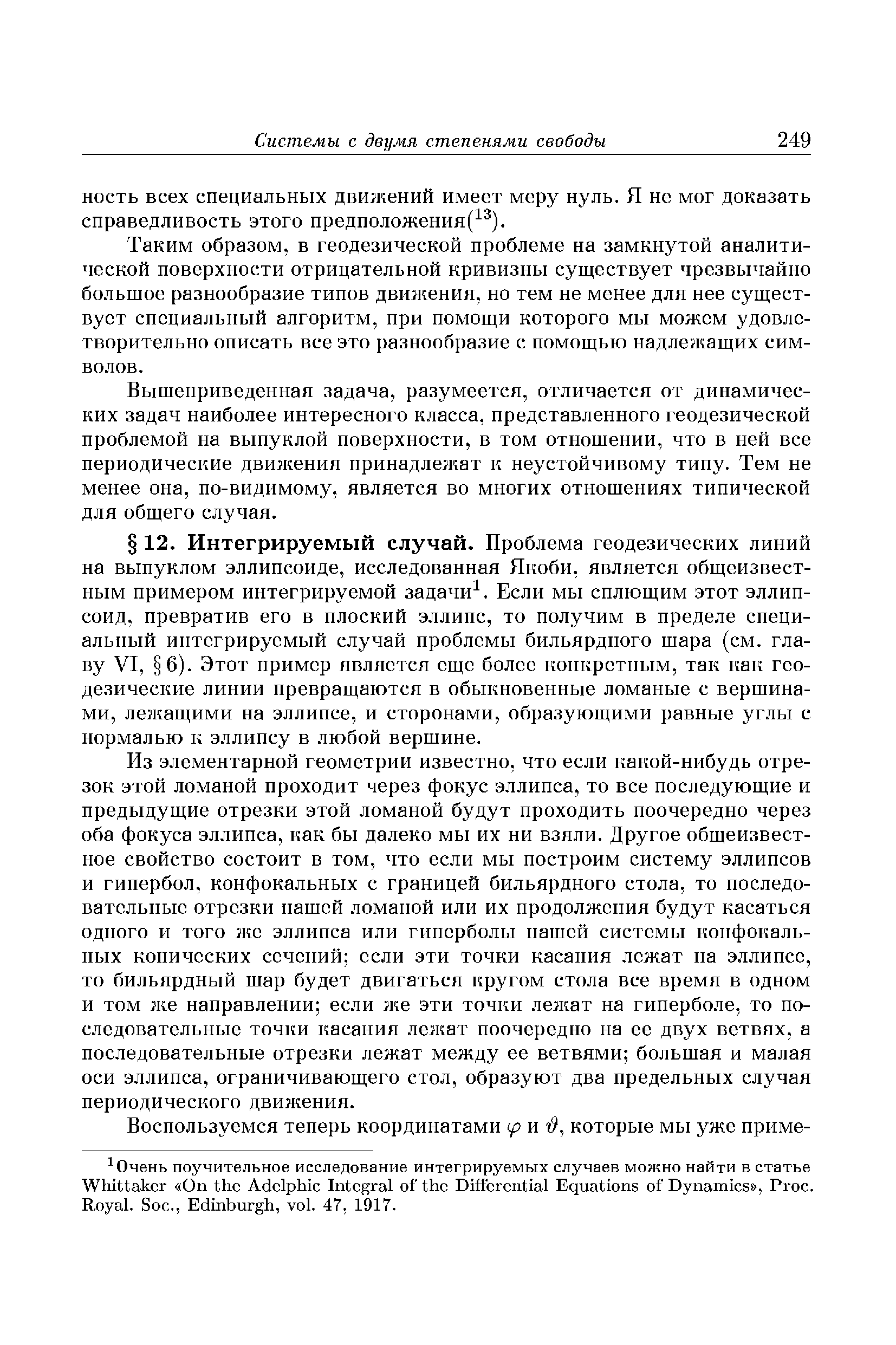 Из элементарной геометрии известно, что если какой-нибудь отрезок этой ломаной проходит через фокус эллипса, то все последующие и предыдущие отрезки этой ломаной будут проходить поочередно через оба фокуса эллипса, как бы далеко мы их ни взяли. Другое общеизвестное свойство состоит в том, что если мы построим систему эллипсов и гипербол, конфокальных с границей бильярдного стола, то последовательные отрезки нашей ломаной или их продолжения будут касаться одного и того же эллипса или гиперболы нашей системы конфокальных конических ссчений ссли эти точки касания лежат на эллипсе, то бильярдный шар будет двигаться кругом стола все время в одном и том же направлении если же эти точки лежат на гиперболе, то последовательные точки касания лежат поочередно на ее двух ветвях, а последовательные отрезки лежат между ее ветвями большая и малая оси эллипса, ограничивающего стол, образуют два предельных случая периодического движения.
